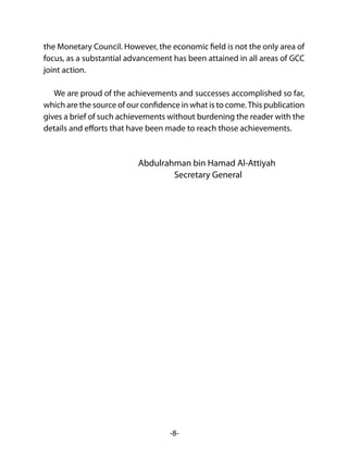 -8-
the Monetary Council. However, the economic field is not the only area of
focus, as a substantial advancement has been attained in all areas of GCC
joint action.
We are proud of the achievements and successes accomplished so far,
which are the source of our confidence in what is to come.This publication
gives a brief of such achievements without burdening the reader with the
details and efforts that have been made to reach those achievements.
Abdulrahman bin Hamad Al-Attiyah
Secretary General
 