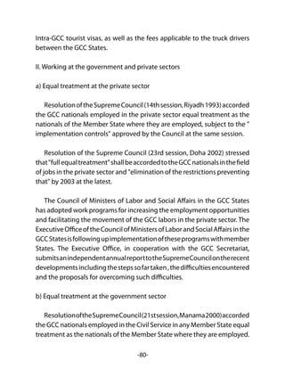 -80-
Intra-GCC tourist visas, as well as the fees applicable to the truck drivers
between the GCC States.
II. Working at the government and private sectors
a) Equal treatment at the private sector
ResolutionoftheSupremeCouncil(14thsession,Riyadh1993)accorded
the GCC nationals employed in the private sector equal treatment as the
nationals of the Member State where they are employed, subject to the "
implementation controls" approved by the Council at the same session.
Resolution of the Supreme Council (23rd session, Doha 2002) stressed
that"fullequaltreatment"shallbeaccordedtotheGCCnationalsinthefield
of jobs in the private sector and "elimination of the restrictions preventing
that" by 2003 at the latest.
The Council of Ministers of Labor and Social Affairs in the GCC States
has adopted work programs for increasing the employment opportunities
and facilitating the movement of the GCC labors in the private sector. The
ExecutiveOfficeoftheCouncilofMinistersofLaborandSocialAffairsinthe
GCCStatesisfollowingupimplementationoftheseprogramswithmember
States. The Executive Office, in cooperation with the GCC Secretariat,
submitsanindependentannualreporttotheSupremeCouncilontherecent
developmentsincludingthestepssofartaken,thedifficultiesencountered
and the proposals for overcoming such difficulties.
b) Equal treatment at the government sector
ResolutionoftheSupremeCouncil(21stsession,Manama2000)accorded
the GCC nationals employed in the Civil Service in any Member State equal
treatment as the nationals of the Member State where they are employed.
 