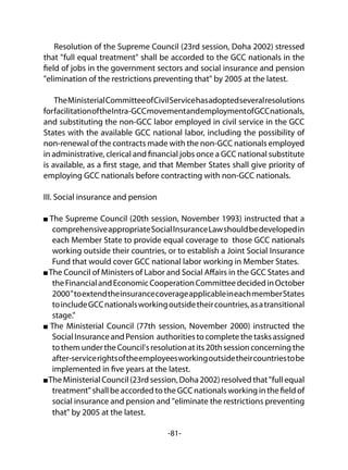 -81-
Resolution of the Supreme Council (23rd session, Doha 2002) stressed
that "full equal treatment" shall be accorded to the GCC nationals in the
field of jobs in the government sectors and social insurance and pension
"elimination of the restrictions preventing that" by 2005 at the latest.
TheMinisterialCommitteeofCivilServicehasadoptedseveralresolutions
forfacilitationoftheIntra-GCCmovementandemploymentofGCCnationals,
and substituting the non-GCC labor employed in civil service in the GCC
States with the available GCC national labor, including the possibility of
non-renewal of the contracts made with the non-GCC nationals employed
in administrative, clerical and financial jobs once a GCC national substitute
is available, as a first stage, and that Member States shall give priority of
employing GCC nationals before contracting with non-GCC nationals.
III. Social insurance and pension
The Supreme Council (20th session, November 1993) instructed that a
comprehensiveappropriateSocialInsuranceLawshouldbedevelopedin
each Member State to provide equal coverage to those GCC nationals
working outside their countries, or to establish a Joint Social Insurance
Fund that would cover GCC national labor working in Member States.
The Council of Ministers of Labor and Social Affairs in the GCC States and
theFinancialandEconomicCooperationCommitteedecidedinOctober
2000"toextendtheinsurancecoverageapplicableineachmemberStates
toincludeGCCnationalsworkingoutsidetheircountries,asatransitional
stage."
The Ministerial Council (77th session, November 2000) instructed the
SocialInsuranceandPension authoritiestocompletethetasksassigned
tothemundertheCouncil'sresolutionatits20thsessionconcerningthe
after-servicerightsoftheemployeesworkingoutsidetheircountriestobe
implemented in five years at the latest.
The MinisterialCouncil(23rdsession,Doha2002)resolvedthat"fullequal
treatment" shall be accorded to the GCC nationals working in the field of
social insurance and pension and "eliminate the restrictions preventing
that" by 2005 at the latest.
 