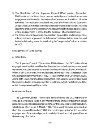 -83-
3. The Resolution of the Supreme Council (23rd session, December
2002) reduced the list of the economic activities and professions whose
engagement is limited to the nationals of a member State from 17 to 10
activities.The resolution provided, too, that“the Financial and Economic
CooperationCommitteeshallbeauthorizedtotakethedecisionsrelating
tocuttingorabolishingtheremainingeconomicactivitiesandprofessions
whose engagement is limited to the nationals of a member State.
4. The Financial and Economic Cooperation Committee and its respective
subcommittees approvedthedeletionofcertainactivitiesfromthesaid
listinthefollowingyears;thusreducingthe“negativelist”tofouractivities
in 2007.
Engagement in Trade activity
a) Retail Trade
The Supreme Council (7th session, 1986) allowed the GCC nationals to
engageinretailtradeinanyMemberStateandaccordedthemequalnational
treatmentinaccordancewiththerulesattachedtothatresolution,whichtook
effectasof1March1987.Theseruleswereamendedatthe13thsession(Abu
Dhabi,December1992),thenatthe21stsession(Manama,December2000).
Atthe28thsession(Doha,December2007),theSupremeCouncilapproved
theimprovedrulesofengagementinretailtrade,whichhadeliminatedthe
restrictions governing this activity.
b) Wholesale Trade
The Supreme Council (7th session, 1986) allowed the GCC nationals to
engage in wholesale trade in any Member State and accorded them equal
nationaltreatmentinaccordancewiththecontrolsattachedtothatresolution,
which took effect as of 1 March 1990. Those controls were amended at
the 15th session (December 1994); the most important of which were the
engagementofthenaturalpersonintradebyhimselfandbeingaresidentin
the country of activity.
 
