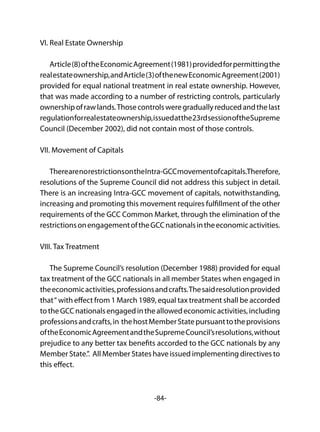 -84-
VI. Real Estate Ownership
Article(8)oftheEconomicAgreement(1981)providedforpermittingthe
realestateownership,andArticle(3)ofthenewEconomicAgreement(2001)
provided for equal national treatment in real estate ownership. However,
that was made according to a number of restricting controls, particularly
ownershipofrawlands.Thosecontrolsweregraduallyreducedandthelast
regulationforrealestateownership,issuedatthe23rdsessionoftheSupreme
Council (December 2002), did not contain most of those controls.
VII. Movement of Capitals
TherearenorestrictionsontheIntra-GCCmovementofcapitals.Therefore,
resolutions of the Supreme Council did not address this subject in detail.
There is an increasing Intra-GCC movement of capitals, notwithstanding,
increasing and promoting this movement requires fulfillment of the other
requirements of the GCC Common Market, through the elimination of the
restrictionsonengagementoftheGCCnationalsintheeconomicactivities.
VIII. Tax Treatment
The Supreme Council’s resolution (December 1988) provided for equal
tax treatment of the GCC nationals in all member States when engaged in
theeconomicactivities,professionsandcrafts.Thesaidresolutionprovided
that“ with effect from 1 March 1989, equal tax treatment shall be accorded
totheGCCnationalsengagedintheallowedeconomicactivities,including
professionsandcrafts,in thehostMemberStatepursuanttotheprovisions
oftheEconomicAgreementandtheSupremeCouncil’sresolutions,without
prejudice to any better tax benefits accorded to the GCC nationals by any
Member State.”. All Member States have issued implementing directives to
this effect.
 
