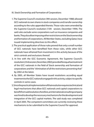 -85-
IX. Stock Ownership and Formation of Corporations
1.The Supreme Council’s resolution (9th session, December 1988) allowed
GCCnationalstoownsharesinstock-companiesandtransferownership
according to the rules appended thereto.Those rules were amended by
the Supreme Council’s resolution (15th session, December 1994). The
said rules exclude some corporations such as insurance companies and
banks.TheyalsoallowimposingotherrestrictionsontheStockownership
and formation of corporations. All Member States, excluding Qatar, have
issued implementing directives to this effect.
2.The practical application of those rules proved that only a small number
of GCC nationals have benefited from those rules, while other GCC
nationals have refrained from investment in this activity because of the
strict controls and exclusions thereof.
3. In line with the GCC Economic Agreement, the Supreme Council’s
resolution(23rdsession,December,2002)providedforequaltaxtreatment
of the GCC nationals in the field of Stock ownership and formation of
corporations and the "elimination of all the restrictions preventing that"
by 2002 at the latest.
4. By 2005, all Member States have issued resolutions according equal
treatmenttotheGCCnationalsengagedinthisactivity,subjecttospecific
controls in some cases.
5.Sincethepracticalimplementationofthatresolutionrequirestechnicaland
legal mechanisms that allow GCC nationals and capital corporations to
benefitfromsaidresolution,therefore,aninternationalconsultingcompany
washiredtodevelopthenecessarymechanismsforthedevelopmentand
integration of the GCC capital markets. The said study was completed
in April 2005. The competent committees are currently reviewing these
mechanisms to be submitted to the Supreme Council for approval.
 