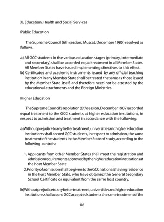 -86-
X. Education, Health and Social Services
Public Education
The Supreme Council (6th session, Muscat, December 1985) resolved as
follows:
a) All GCC students in the various education stages (primary, intermediate
and secondary) shall be accorded equal treatment in all Member States.
All Member States have issued implementing directives to this effect.
b) Certificates and academic instruments issued by any official teaching
institutioninanyMemberStateshallbetreatedthesameasthoseissued
by the Member State itself, and therefore need not be attested by the
educational attachments and the Foreign Ministries.
Higher Education
TheSupremeCouncil’sresolution(8thsession,December1987)accorded
equal treatment to the GCC students at higher education institutions, in
respect to admission and treatment in accordance with the following:
a)Withoutprejudicetoanybettertreatment,universitiesandhighereducation
institutions shall accord GCC students, in respect to admission, the same
treatmentofthestudentsintheMemberStateofstudy,accordingtothe
following controls:
1. Applicants from other Member States shall meet the registration and
admissionrequirementsapprovedbythehighereducationinstitutionsat
the host Member State.
2.PriorityofadmissionshallbegiventotheGCCnationalshavingresidence
in the host Member State, who have obtained the General Secondary
School Certificate or equivalent from the same host country.
b)Withoutprejudicetoanybettertreatment,universitiesandhighereducation
institutionsshallaccordGCCacceptedstudentsthesametreatmentofthe
 