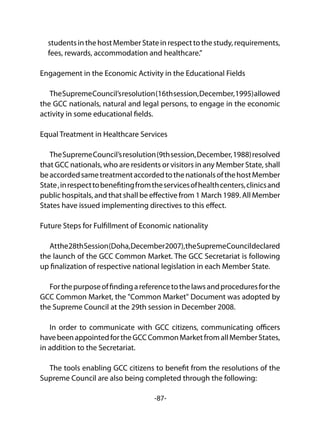 -87-
students in the host Member State in respect to the study, requirements,
fees, rewards, accommodation and healthcare.”
Engagement in the Economic Activity in the Educational Fields
TheSupremeCouncil’sresolution(16thsession,December,1995)allowed
the GCC nationals, natural and legal persons, to engage in the economic
activity in some educational fields.
Equal Treatment in Healthcare Services
TheSupremeCouncil’sresolution(9thsession,December,1988)resolved
that GCC nationals, who are residents or visitors in any Member State, shall
beaccordedsametreatmentaccordedtothenationalsofthehostMember
State,inrespecttobenefitingfromtheservicesofhealthcenters,clinicsand
public hospitals, and that shall be effective from 1 March 1989. All Member
States have issued implementing directives to this effect.
Future Steps for Fulfillment of Economic nationality
Atthe28thSession(Doha,December2007),theSupremeCouncildeclared
the launch of the GCC Common Market. The GCC Secretariat is following
up finalization of respective national legislation in each Member State.
Forthepurposeoffindingareferencetothelawsandproceduresforthe
GCC Common Market, the "Common Market" Document was adopted by
the Supreme Council at the 29th session in December 2008.
In order to communicate with GCC citizens, communicating officers
havebeenappointedfortheGCCCommonMarketfromallMemberStates,
in addition to the Secretariat.
The tools enabling GCC citizens to benefit from the resolutions of the
Supreme Council are also being completed through the following:
 