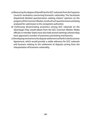 -88-
a) Measuring the degree of benefit by the GCC nationals from the Supreme
Council’s resolutions concerning Economic nationality: The Secretariat
dispatched detailed questionnaires seeking citizens' opinions on the
progressoftheCommonMarket,resultsofsuchquestionnairesarebeing
analyzed for submission to the competent authorities
b) Continuing disseminating awareness among GCC nationals on the
advantages they would obtain from the GCC Common Market. Media
officials in member States have also held several meetings wherein they
have approved a number of awareness promoting mechanisms.
c)DevelopingmechanismsfordisputesettlementsetforthintheEconomic
Agreement, which would provide a viable reference for GCC nationals
and business relating to the settlement of disputes arising from the
interpretation of Economic nationality.
 