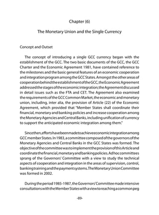 -89-
Chapter (6)
The Monetary Union and the Single Currency
Concept and Outset
The concept of introducing a single GCC currency began with the
establishment of the GCC. The two basic documents of the GCC, the GCC
Charter and the Economic Agreement 1981, have contained reference to
the milestones and the basic general features of an economic cooperation
andintegrationprogramamongtheGCCStates.Amongsttheotherareasof
cooperationbehindtheestablishmentoftheGCC,theEconomicAgreement
addressedthestagesoftheeconomicintegration;theAgreementdiscussed
in detail issues such as the FTA and CET. The Agreement also examined
therequirementsoftheGCCCommonMarket,theeconomicandmonetary
union, including, inter alia, the provision of Article (22) of the Economic
Agreement, which provided that “Member States shall coordinate their
financial, monetary and banking policies and increase cooperation among
theMonetaryAgenciesandCentralBanks,includingunificationofcurrency
to support the anticipated economic integration among them.”
Sincethen,effortshavebeenmadetoachieveeconomicintegrationamong
GCCmemberStates.In1983,acommitteecomposedofthegovernorsofthe
Monetary Agencies and Central Banks in the GCC States was formed. The
objectiveofthecommitteewastoimplementtheprovisionofthisArticleand
coordinatethefinancial,monetaryandbankingpolicies.Adhoccommittees
sprang of the Governors’ Committee with a view to study the technical
aspects of cooperation and integration in the areas of supervision, control,
bankingtrainingandthepaymentsystems.TheMonetaryUnionCommittee
was formed in 2002.
Duringtheperiod1985-1987,theGovernors’Committeemadeintensive
consultationswiththeMemberStateswithaviewtoreachingacommonpeg
 