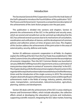 -9-
Introduction
TheSecretariatGeneraloftheCooperationCouncilfortheArabStatesof
the Gulf is pleased to introduce the Fourth Edition of this publication "GCC:
TheProcessandAchievements".Itpresentsacomprehensivedescriptionof
the achievements of the Joint Action progress over the past years.
This publication is divided into sections and chapters. Section (I)
presents the achievements of the GCC in the political and security areas,
which are several and versatile but can be summed up indicating that the
GCC has achieved several successes due to its mechanisms of consultation,
coordination and unification of stances, and the development of common
policies and collective actions at times of peace and crises. The chapters
of this Section address the achievements of the joint action in the areas of
external policy, security, defense and media.
Section (II) addresses economic cooperation in all fields. Its chapters
explaintheshiftingoftheGCCfromtheFreeTradeAreaestablishedin1983
totheCustomsUnion,thusallowingtheGCCStatestoenterthesecondphase
of economic integration. Then the GCC Common Market was launched in
January2008afterfulfillingmostofitsrequirementsandasaculminationof
many previous steps taken in context of "economic citizenship" in the GCC.
ThechapterdealingwiththeMonetaryUnionexplainsthejointactioninthis
regardandthestepsthathavebeentakentowardsthelaunchoftheMonetary
Union and the introduction of the single currency in 2010. The remaining
chaptersdealwithallaspectsofthejointeconomicactionandthesignificant
achievements made in the fields of energy, industry, patents, electricity,
water, transportation, communication, telecommunication, agriculture,
planning, statistics and development.
Section (III) deals with the achievements of the GCC in areas relating to
Human and Environment Affairs, which include education, the collective
efforts aimed at developing the educational curricula and institutions,
supporting scientific research, integrating the GCC labor market, fostering
 