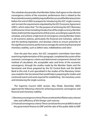 -91-
The schedule also provides that Member States shall agree on the relevant
convergence criteria of the economic performance that is related to the
financialandmonetarystabilityrequiredforthesuccessoftheMonetaryUnion
before the end of 2005 to prepare for introducing the GCC single currency
and tomeettherequirementsstipulatedbytheGCCEconomicAgreement
(2001), which states that“ For the purpose of achieving the GCC Monetary
andEconomicUnionincludingintroductionofthesinglecurrency,Member
Statesshallmeettherequirementsofthatunion,accordingtoaspecifictime
schedule, and achieve a high level of convergence among Member States
in all economic policies, particularly the financial and monetary policies
and the banking legislation, and develop criteria to ensure proximity of
thesignificanteconomicperformanceaveragesforachievingfinancialand
monetary stability, such as deficit rates, indebtedness and rates".
Over the past four years, the GCC competent committees have been
examining implementation of this paragraph, completed discussion of the
economic convergence criteria and determined components thereof, the
method of calculation, the acceptable rates and limits of the economic
convergence, through the studies made by the Member States and the
Secretariat and those prepared by the EU Central Bank and the World
Bank to this end. A unit specialized in the studies of the Monetary Union
was created in the Secretariat that would help in preparing the studies and
continued search and work required for establishing the monetary union
and introducing the single currency.
The Supreme Council (26th session, Abu Dhabi, December 2005)
approved the following criteria for achieving economic convergence and
financial and monetary stability:
1.Monetaryconvergencecriteria:Theseconstitutetheinflationrates,interest
rates and sufficiency of the foreign cash reserves
2.Financialconvergencecriteria:Theseconstitutetheannualdeficitratioof
the government finance to GNP and the ratio of the public debt to GNP
 