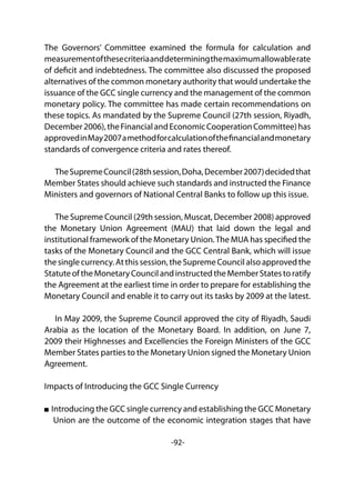 -92-
The Governors’ Committee examined the formula for calculation and
measurementofthesecriteriaanddeterminingthemaximumallowablerate
of deficit and indebtedness. The committee also discussed the proposed
alternatives of the common monetary authority that would undertake the
issuance of the GCC single currency and the management of the common
monetary policy. The committee has made certain recommendations on
these topics. As mandated by the Supreme Council (27th session, Riyadh,
December2006),theFinancialandEconomicCooperationCommittee)has
approvedinMay2007amethodforcalculationofthefinancialandmonetary
standards of convergence criteria and rates thereof.
	
TheSupremeCouncil(28thsession,Doha,December2007)decidedthat
Member States should achieve such standards and instructed the Finance
Ministers and governors of National Central Banks to follow up this issue.
The Supreme Council (29th session, Muscat, December 2008) approved
the Monetary Union Agreement (MAU) that laid down the legal and
institutional framework of the Monetary Union.The MUA has specified the
tasks of the Monetary Council and the GCC Central Bank, which will issue
the singlecurrency.Atthissession,theSupremeCouncilalsoapprovedthe
Statute oftheMonetaryCouncilandinstructedtheMemberStatestoratify
the Agreement at the earliest time in order to prepare for establishing the
Monetary Council and enable it to carry out its tasks by 2009 at the latest.
In May 2009, the Supreme Council approved the city of Riyadh, Saudi
Arabia as the location of the Monetary Board. In addition, on June 7,
2009 their Highnesses and Excellencies the Foreign Ministers of the GCC
Member States parties to the Monetary Union signed the Monetary Union
Agreement.
Impacts of Introducing the GCC Single Currency
Introducing the GCC single currency and establishing the GCC Monetary
Union are the outcome of the economic integration stages that have
 