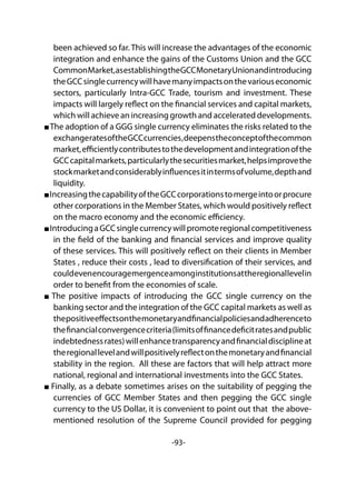 -93-
been achieved so far. This will increase the advantages of the economic
integration and enhance the gains of the Customs Union and the GCC
CommonMarket,asestablishingtheGCCMonetaryUnionandintroducing
theGCCsinglecurrencywillhavemanyimpactsonthevariouseconomic
sectors, particularly Intra-GCC Trade, tourism and investment. These
impacts will largely reflect on the financial services and capital markets,
which will achieve an increasing growth and accelerated developments.
The adoption of a GGG single currency eliminates the risks related to the
exchangeratesoftheGCCcurrencies,deepenstheconceptofthecommon
market,efficientlycontributestothedevelopmentandintegrationofthe
GCCcapitalmarkets,particularlythesecuritiesmarket,helpsimprovethe
stockmarketandconsiderablyinfluencesitintermsofvolume,depthand
liquidity.
IncreasingthecapabilityoftheGCCcorporationstomergeintoorprocure
other corporations in the Member States, which would positively reflect
on the macro economy and the economic efficiency.
IntroducingaGCCsinglecurrencywillpromoteregionalcompetitiveness
in the field of the banking and financial services and improve quality
of these services. This will positively reflect on their clients in Member
States , reduce their costs , lead to diversification of their services, and
couldevenencouragemergenceamonginstitutionsattheregionallevelin
order to benefit from the economies of scale.
The positive impacts of introducing the GCC single currency on the
banking sector and the integration of the GCC capital markets as well as
thepositiveeffectsonthemonetaryandfinancialpoliciesandadherenceto
thefinancialconvergencecriteria(limitsoffinancedeficitratesandpublic
indebtednessrates)willenhancetransparencyandfinancialdisciplineat
theregionallevelandwillpositivelyreflectonthemonetaryandfinancial
stability in the region. All these are factors that will help attract more
national, regional and international investments into the GCC States.
Finally, as a debate sometimes arises on the suitability of pegging the
currencies of GCC Member States and then pegging the GCC single
currency to the US Dollar, it is convenient to point out that the above-
mentioned resolution of the Supreme Council provided for pegging
 