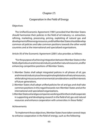 -95-
Chapter (7)
Cooperation in the Field of Energy
Objectives
The Unified Economic Agreement (1981) provided that Member States
should harmonize their policies in the field of oil industry, i.e. extraction,
refining, marketing, processing, pricing, exploiting of natural gas and
developmentoftheenergyresources,andthatMemberStatesshoulddevelop
common oil policies and take common positions towards the other world
countries and at the international and specialized organizations.
Article (9) of the Economic Agreement (2001) also provides as follows:
“ForthepurposeofachievingintegrationbetweenMemberStatesinthe
fieldsofpetroleumandmineralsindustryandothernaturalresources,andfor
enhancing competitive positions of Member States,
1. Member States shall adopt integrated policies in all phases of oil, gas
andmineralsindustrytoachieveoptimalexploitationofnaturalresources,
whiletakingintoaccountenvironmentalconsiderationsandtheinterests
of future generations.
2. Member States shall adopt unified policies for oil and gas and shall take
common positions in this regard towards non-Member States and at the
international and specialized organizations.
3.MemberStatesoilandgascompaniesworkingwithinthemshallcooperate
in supporting and developing research in the field of oil, gas and natural
resources and enhance cooperation with universities in these fields.”
Achievements
Toimplementthoseobjectives,MemberStateshavetakenseveralsteps
to enhance cooperation in the field of energy, such as the following:
 
