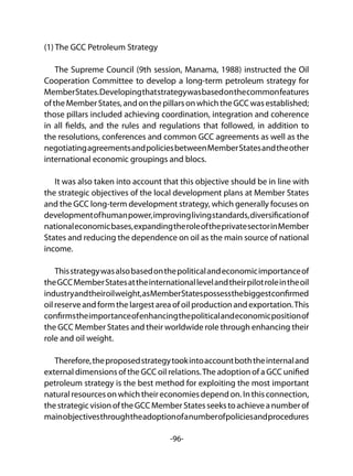 -96-
(1) The GCC Petroleum Strategy
The Supreme Council (9th session, Manama, 1988) instructed the Oil
Cooperation Committee to develop a long-term petroleum strategy for
MemberStates.Developingthatstrategywasbasedonthecommonfeatures
oftheMemberStates,andonthepillarsonwhichtheGCCwasestablished;
those pillars included achieving coordination, integration and coherence
in all fields, and the rules and regulations that followed, in addition to
the resolutions, conferences and common GCC agreements as well as the
negotiatingagreementsandpoliciesbetweenMemberStatesandtheother
international economic groupings and blocs.
It was also taken into account that this objective should be in line with
the strategic objectives of the local development plans at Member States
and the GCC long-term development strategy, which generally focuses on
developmentofhumanpower,improvinglivingstandards,diversificationof
nationaleconomicbases,expandingtheroleoftheprivatesectorinMember
States and reducing the dependence on oil as the main source of national
income.
Thisstrategywasalsobasedonthepoliticalandeconomicimportanceof
theGCCMemberStatesattheinternationallevelandtheirpilotroleintheoil
industryandtheiroilweight,asMemberStatespossessthebiggestconfirmed
oil reserve and form the largest area of oil production and exportation.This
confirmstheimportanceofenhancingthepoliticalandeconomicpositionof
the GCC Member States and their worldwide role through enhancing their
role and oil weight.
Therefore,theproposedstrategytookintoaccountboththeinternaland
external dimensions of the GCC oil relations.The adoption of a GCC unified
petroleum strategy is the best method for exploiting the most important
naturalresourcesonwhichtheireconomiesdependon.Inthisconnection,
thestrategicvisionoftheGCCMemberStatesseekstoachieveanumberof
mainobjectivesthroughtheadoptionofanumberofpoliciesandprocedures
 