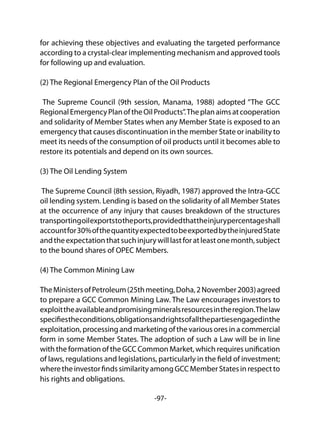 -97-
for achieving these objectives and evaluating the targeted performance
according to a crystal-clear implementing mechanism and approved tools
for following up and evaluation.
(2) The Regional Emergency Plan of the Oil Products
The Supreme Council (9th session, Manama, 1988) adopted “The GCC
RegionalEmergencyPlanoftheOilProducts”.Theplanaimsatcooperation
and solidarity of Member States when any Member State is exposed to an
emergency that causes discontinuation in the member State or inability to
meet its needs of the consumption of oil products until it becomes able to
restore its potentials and depend on its own sources.
(3) The Oil Lending System
The Supreme Council (8th session, Riyadh, 1987) approved the Intra-GCC
oil lending system. Lending is based on the solidarity of all Member States
at the occurrence of any injury that causes breakdown of the structures
transportingoilexportstotheports,providedthattheinjurypercentageshall
accountfor30%ofthequantityexpectedtobeexportedbytheinjuredState
andtheexpectationthatsuchinjurywilllastforatleastonemonth,subject
to the bound shares of OPEC Members.
(4) The Common Mining Law
TheMinistersofPetroleum(25thmeeting,Doha,2November2003)agreed
to prepare a GCC Common Mining Law. The Law encourages investors to
exploittheavailableandpromisingmineralsresourcesintheregion.Thelaw
specifiestheconditions,obligationsandrightsofallthepartiesengagedinthe
exploitation, processing and marketing of the various ores in a commercial
form in some Member States. The adoption of such a Law will be in line
with the formation of the GCC Common Market, which requires unification
of laws, regulations and legislations, particularly in the field of investment;
wheretheinvestorfindssimilarityamongGCCMemberStatesinrespectto
his rights and obligations.
 