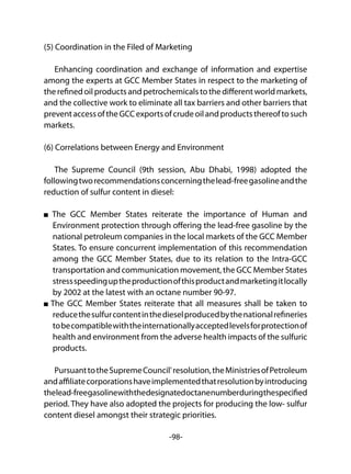 -98-
(5) Coordination in the Filed of Marketing
Enhancing coordination and exchange of information and expertise
among the experts at GCC Member States in respect to the marketing of
therefinedoilproductsandpetrochemicalstothedifferentworldmarkets,
and the collective work to eliminate all tax barriers and other barriers that
preventaccessoftheGCCexportsofcrudeoilandproductsthereoftosuch
markets.
(6) Correlations between Energy and Environment
The Supreme Council (9th session, Abu Dhabi, 1998) adopted the
followingtworecommendationsconcerningthelead-freegasolineandthe
reduction of sulfur content in diesel:
The GCC Member States reiterate the importance of Human and
Environment protection through offering the lead-free gasoline by the
national petroleum companies in the local markets of the GCC Member
States. To ensure concurrent implementation of this recommendation
among the GCC Member States, due to its relation to the Intra-GCC
transportation and communication movement, the GCC Member States
stressspeedinguptheproductionofthisproductandmarketingitlocally
by 2002 at the latest with an octane number 90-97.
The GCC Member States reiterate that all measures shall be taken to
reducethesulfurcontentinthedieselproducedbythenationalrefineries
tobecompatiblewiththeinternationallyacceptedlevelsforprotectionof
health and environment from the adverse health impacts of the sulfuric
products.
PursuanttotheSupremeCouncil'resolution,theMinistriesofPetroleum
andaffiliatecorporationshaveimplementedthatresolutionbyintroducing
thelead-freegasolinewiththedesignatedoctanenumberduringthespecified
period. They have also adopted the projects for producing the low- sulfur
content diesel amongst their strategic priorities.
 