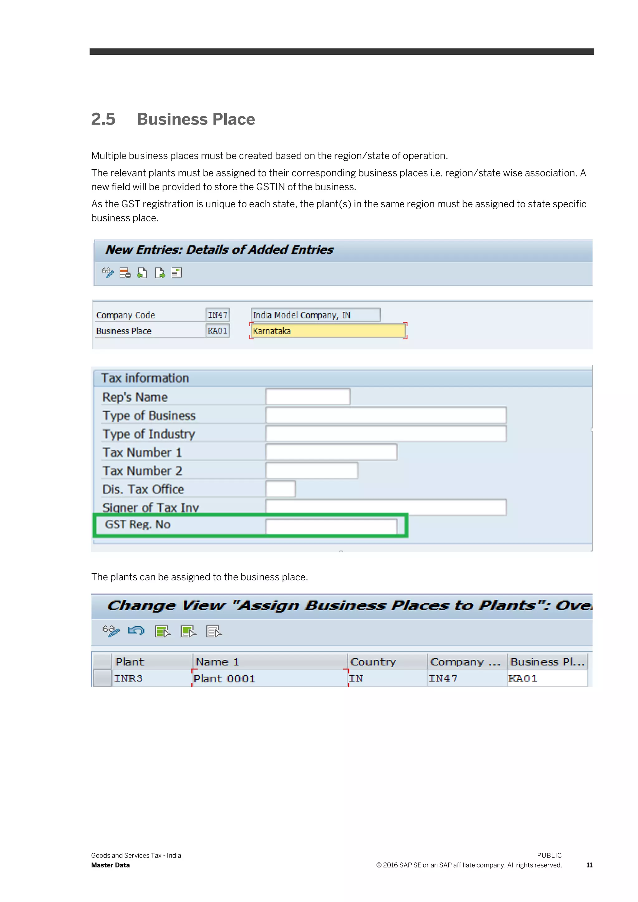 Goods and Services Tax - India
Master Data
PUBLIC
© 2016 SAP SE or an SAP affiliate company. All rights reserved. 11
2.5 Business Place
Multiple business places must be created based on the region/state of operation.
The relevant plants must be assigned to their corresponding business places i.e. region/state wise association. A
new field will be provided to store the GSTIN of the business.
As the GST registration is unique to each state, the plant(s) in the same region must be assigned to state specific
business place.
The plants can be assigned to the business place.
 