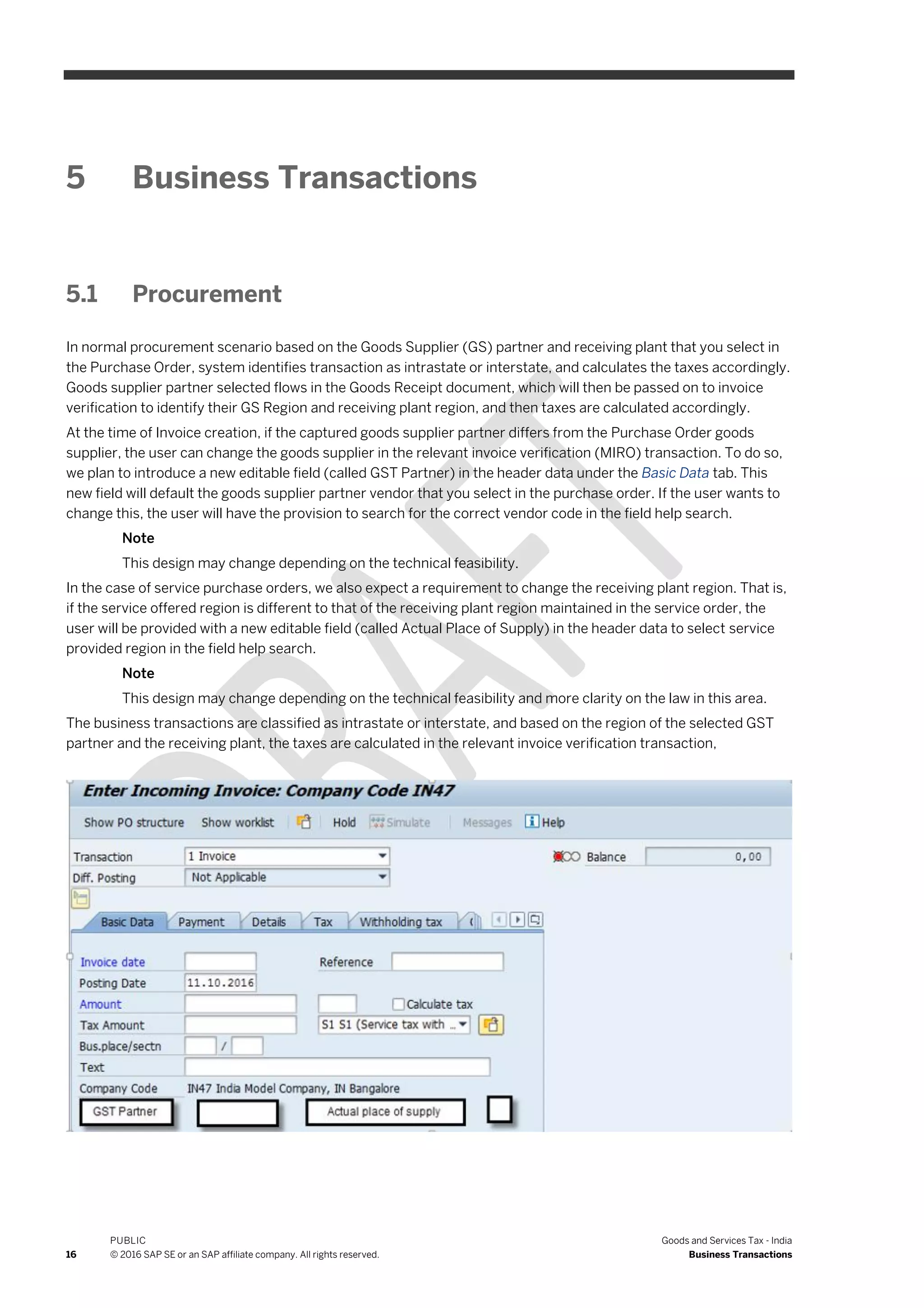 16
PUBLIC
© 2016 SAP SE or an SAP affiliate company. All rights reserved.
Goods and Services Tax - India
Business Transactions
5 Business Transactions
5.1 Procurement
In normal procurement scenario based on the Goods Supplier (GS) partner and receiving plant that you select in
the Purchase Order, system identifies transaction as intrastate or interstate, and calculates the taxes accordingly.
Goods supplier partner selected flows in the Goods Receipt document, which will then be passed on to invoice
verification to identify their GS Region and receiving plant region, and then taxes are calculated accordingly.
At the time of Invoice creation, if the captured goods supplier partner differs from the Purchase Order goods
supplier, the user can change the goods supplier in the relevant invoice verification (MIRO) transaction. To do so,
we plan to introduce a new editable field (called GST Partner) in the header data under the Basic Data tab. This
new field will default the goods supplier partner vendor that you select in the purchase order. If the user wants to
change this, the user will have the provision to search for the correct vendor code in the field help search.
Note
This design may change depending on the technical feasibility.
In the case of service purchase orders, we also expect a requirement to change the receiving plant region. That is,
if the service offered region is different to that of the receiving plant region maintained in the service order, the
user will be provided with a new editable field (called Actual Place of Supply) in the header data to select service
provided region in the field help search.
Note
This design may change depending on the technical feasibility and more clarity on the law in this area.
The business transactions are classified as intrastate or interstate, and based on the region of the selected GST
partner and the receiving plant, the taxes are calculated in the relevant invoice verification transaction,
 