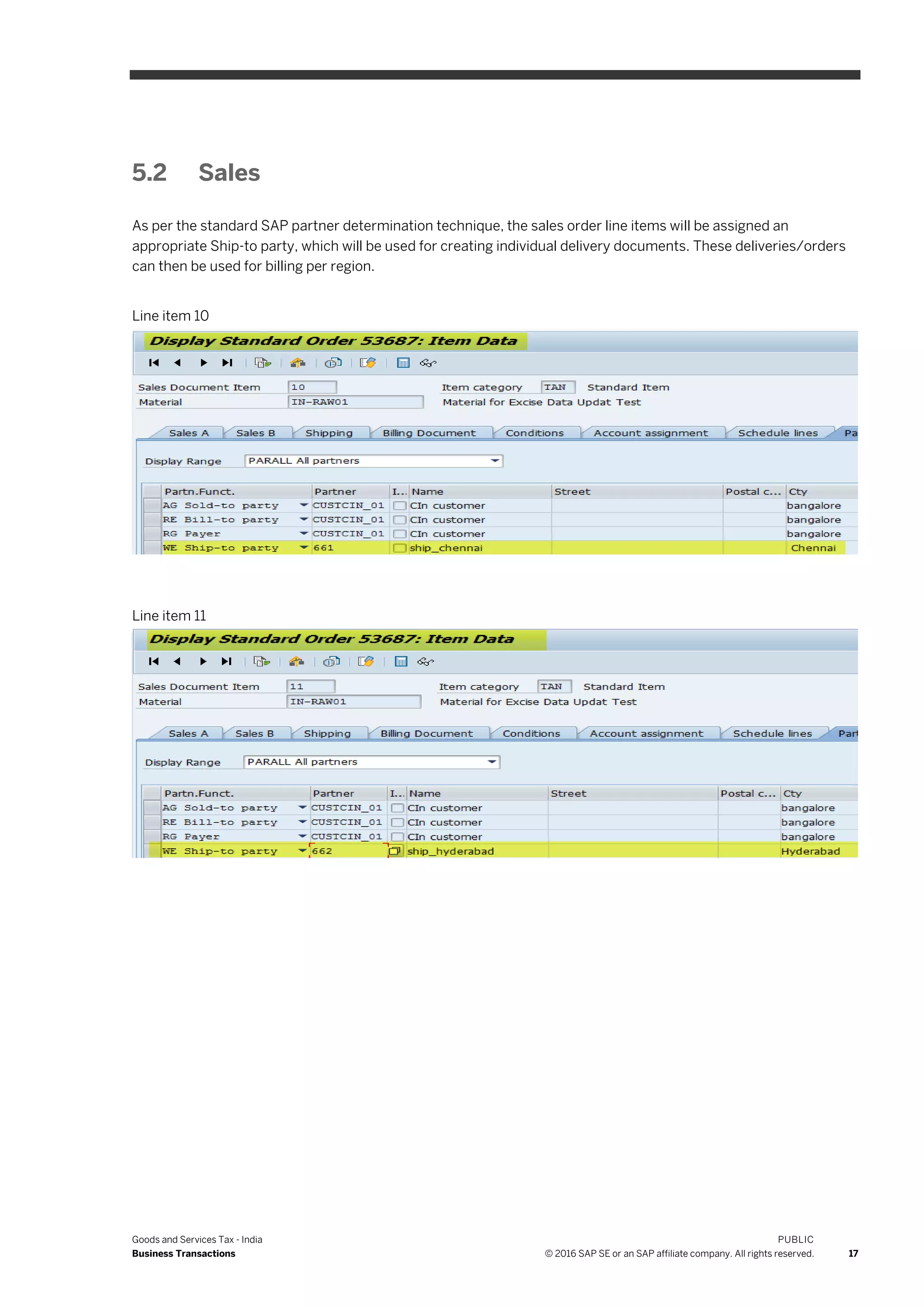 Goods and Services Tax - India
Business Transactions
PUBLIC
© 2016 SAP SE or an SAP affiliate company. All rights reserved. 17
5.2 Sales
As per the standard SAP partner determination technique, the sales order line items will be assigned an
appropriate Ship-to party, which will be used for creating individual delivery documents. These deliveries/orders
can then be used for billing per region.
Line item 10
Line item 11
 
