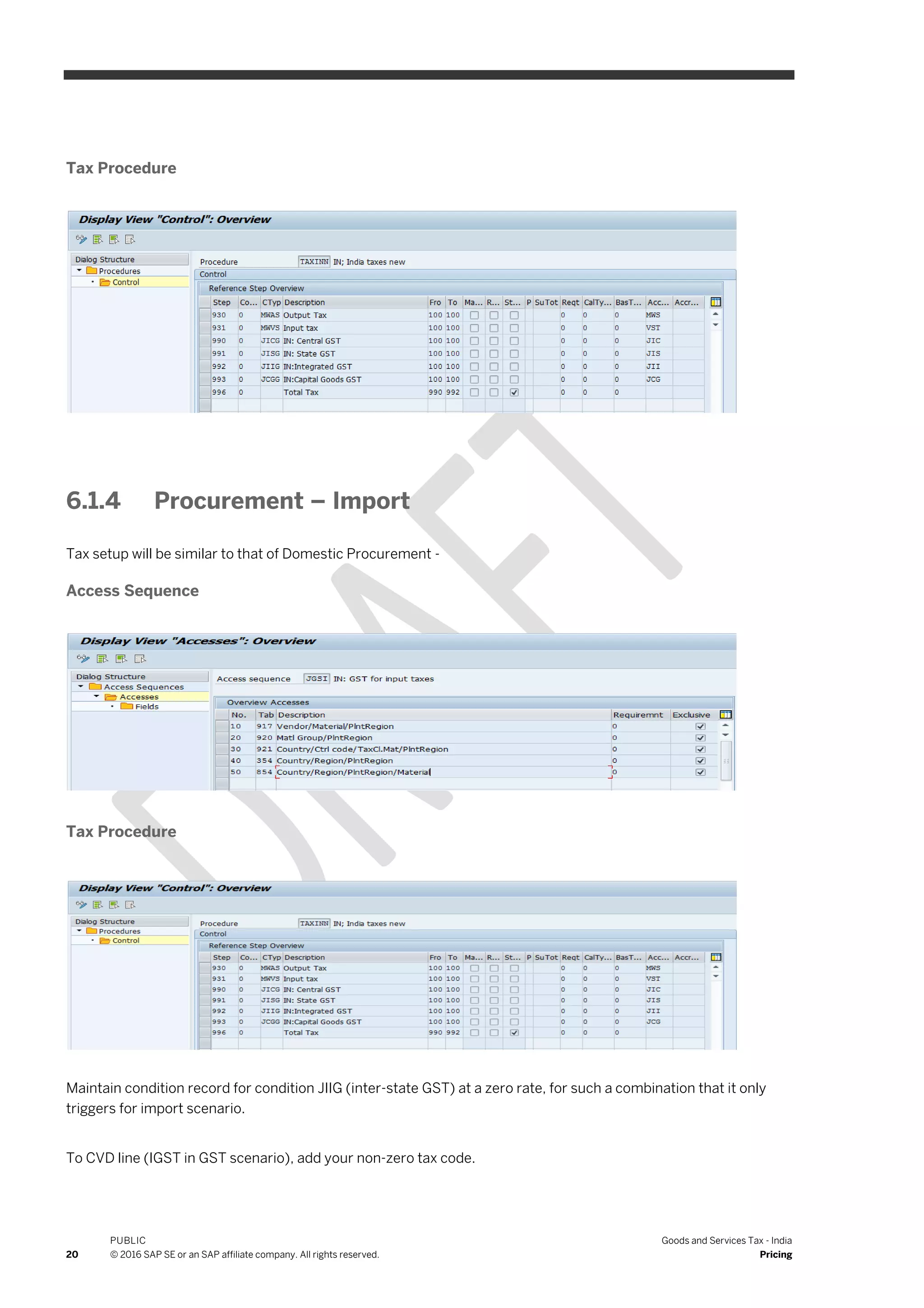 20
PUBLIC
© 2016 SAP SE or an SAP affiliate company. All rights reserved.
Goods and Services Tax - India
Pricing
Tax Procedure
6.1.4 Procurement – Import
Tax setup will be similar to that of Domestic Procurement -
Access Sequence
Tax Procedure
Maintain condition record for condition JIIG (inter-state GST) at a zero rate, for such a combination that it only
triggers for import scenario.
To CVD line (IGST in GST scenario), add your non-zero tax code.
 