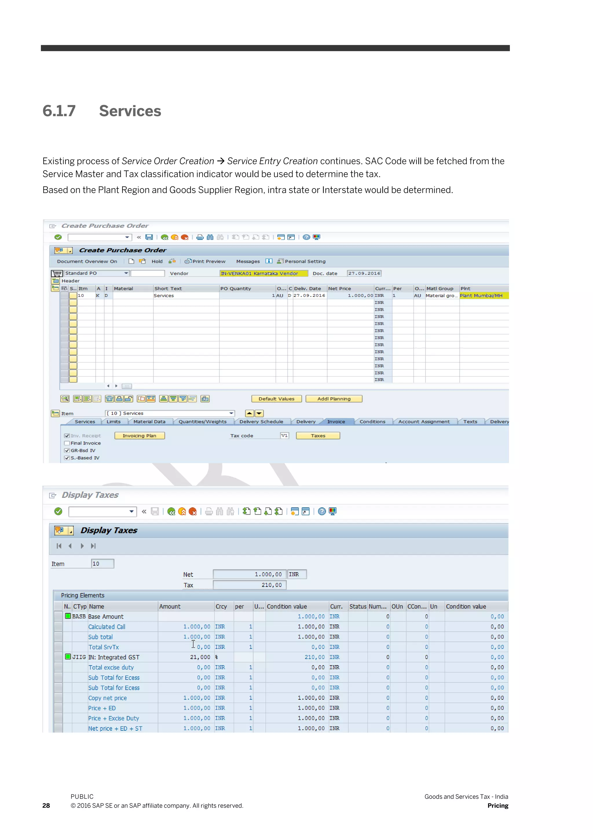 28
PUBLIC
© 2016 SAP SE or an SAP affiliate company. All rights reserved.
Goods and Services Tax - India
Pricing
6.1.7 Services
Existing process of Service Order Creation  Service Entry Creation continues. SAC Code will be fetched from the
Service Master and Tax classification indicator would be used to determine the tax.
Based on the Plant Region and Goods Supplier Region, intra state or Interstate would be determined.
 