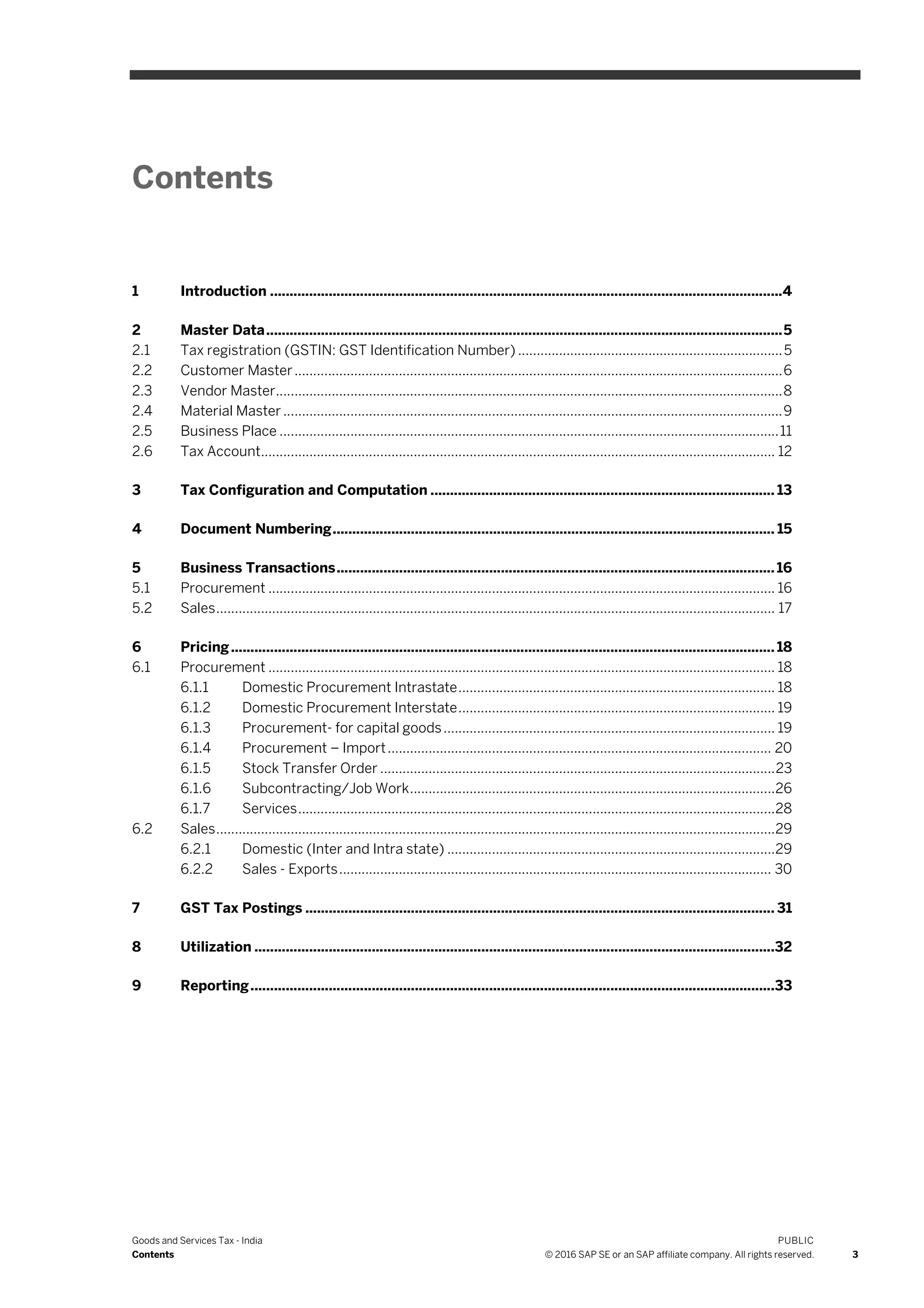 Goods and Services Tax - India
Contents
PUBLIC
© 2016 SAP SE or an SAP affiliate company. All rights reserved. 3
Contents
1 Introduction ...................................................................................................................................4
2 Master Data....................................................................................................................................5
2.1 Tax registration (GSTIN: GST Identification Number) .......................................................................5
2.2 Customer Master...................................................................................................................................6
2.3 Vendor Master........................................................................................................................................8
2.4 Material Master ......................................................................................................................................9
2.5 Business Place ......................................................................................................................................11
2.6 Tax Account.......................................................................................................................................... 12
3 Tax Configuration and Computation ........................................................................................ 13
4 Document Numbering................................................................................................................. 15
5 Business Transactions................................................................................................................16
5.1 Procurement ........................................................................................................................................ 16
5.2 Sales...................................................................................................................................................... 17
6 Pricing........................................................................................................................................... 18
6.1 Procurement ........................................................................................................................................ 18
6.1.1 Domestic Procurement Intrastate..................................................................................... 18
6.1.2 Domestic Procurement Interstate..................................................................................... 19
6.1.3 Procurement- for capital goods......................................................................................... 19
6.1.4 Procurement – Import....................................................................................................... 20
6.1.5 Stock Transfer Order ..........................................................................................................23
6.1.6 Subcontracting/Job Work..................................................................................................26
6.1.7 Services................................................................................................................................28
6.2 Sales......................................................................................................................................................29
6.2.1 Domestic (Inter and Intra state) ........................................................................................29
6.2.2 Sales - Exports.................................................................................................................... 30
7 GST Tax Postings ........................................................................................................................ 31
8 Utilization .....................................................................................................................................32
9 Reporting......................................................................................................................................33
 