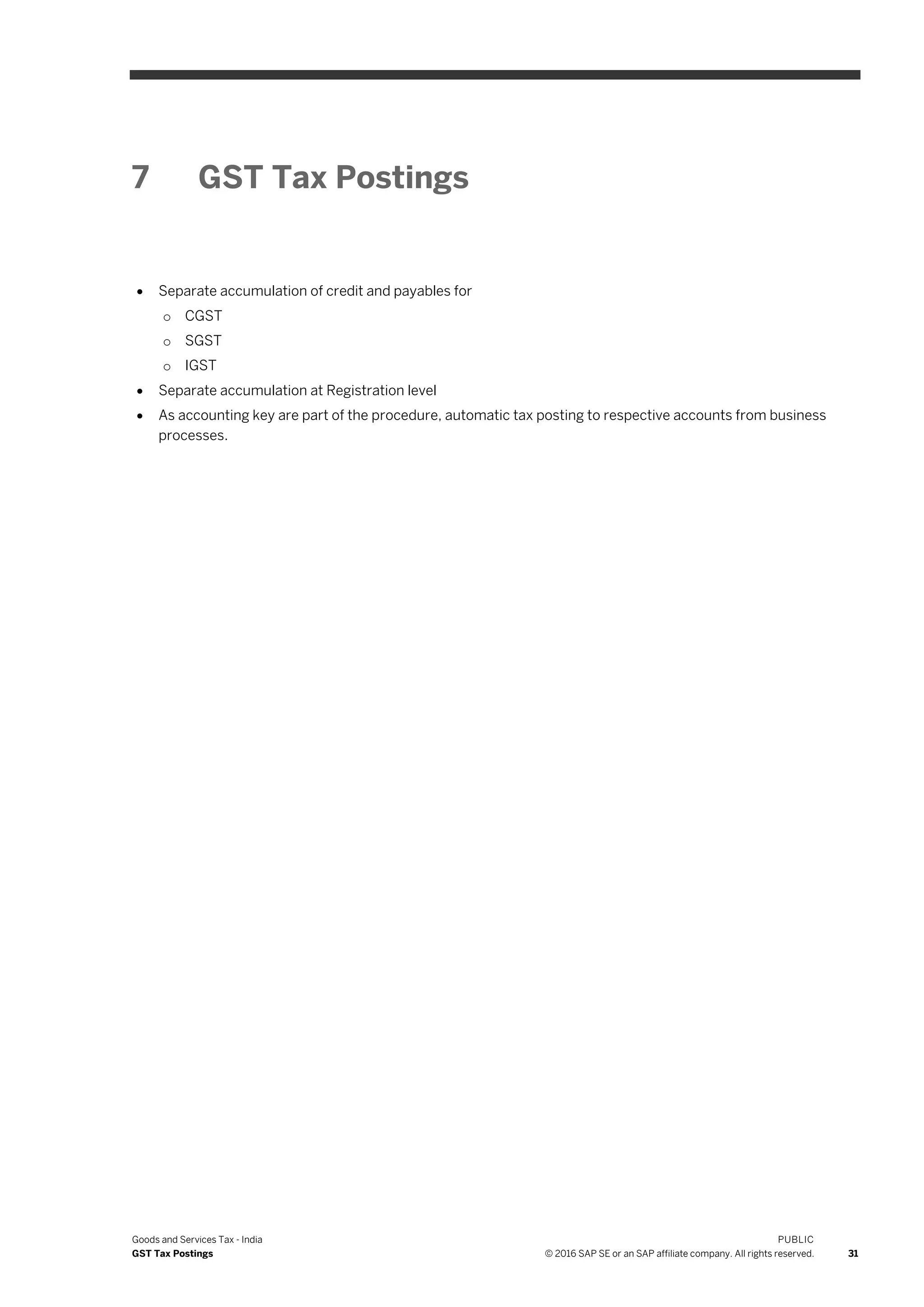 Goods and Services Tax - India
GST Tax Postings
PUBLIC
© 2016 SAP SE or an SAP affiliate company. All rights reserved. 31
7 GST Tax Postings
 Separate accumulation of credit and payables for
o CGST
o SGST
o IGST
 Separate accumulation at Registration level
 As accounting key are part of the procedure, automatic tax posting to respective accounts from business
processes.
 
