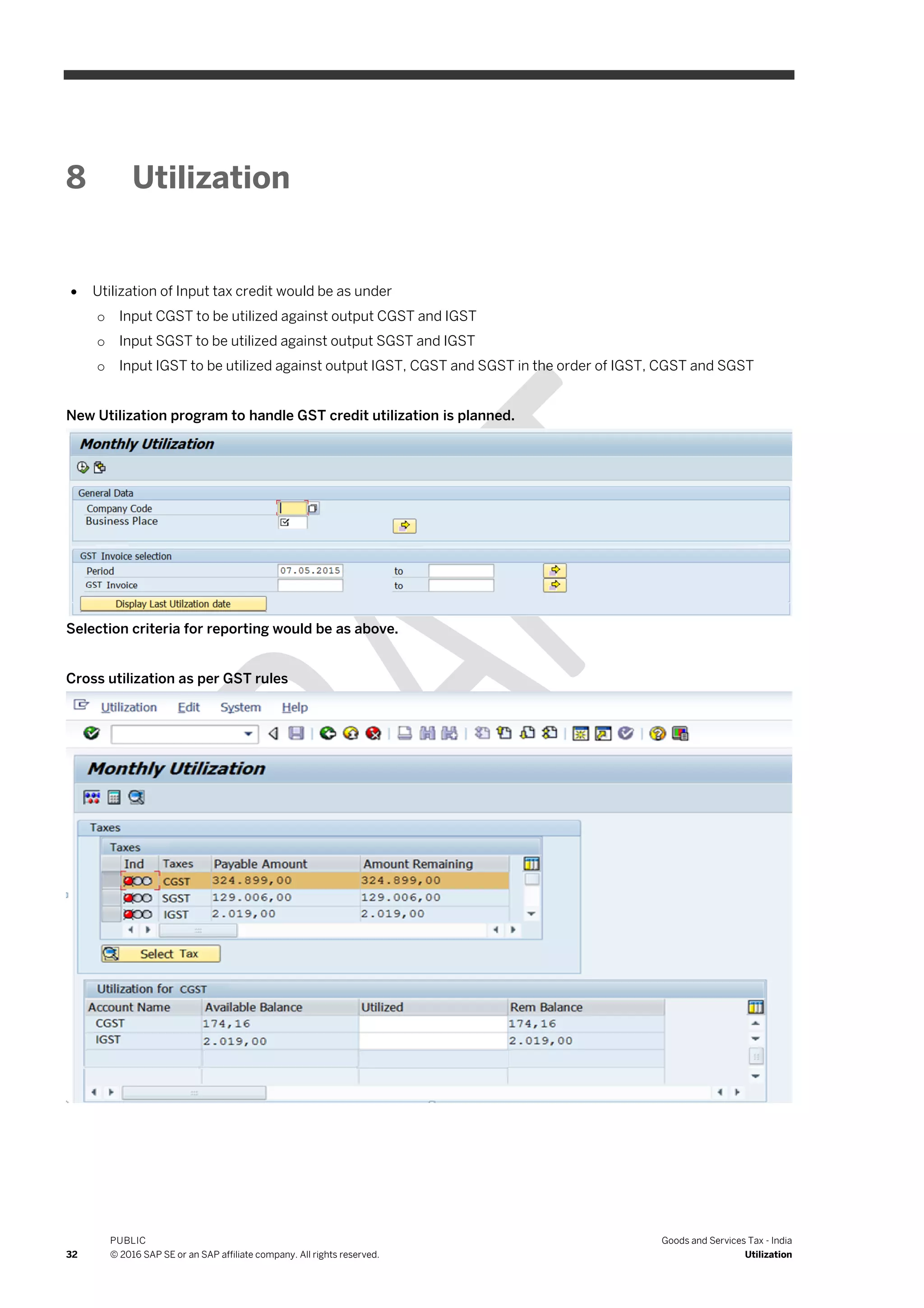 32
PUBLIC
© 2016 SAP SE or an SAP affiliate company. All rights reserved.
Goods and Services Tax - India
Utilization
8 Utilization
 Utilization of Input tax credit would be as under
o Input CGST to be utilized against output CGST and IGST
o Input SGST to be utilized against output SGST and IGST
o Input IGST to be utilized against output IGST, CGST and SGST in the order of IGST, CGST and SGST
New Utilization program to handle GST credit utilization is planned.
Selection criteria for reporting would be as above.
Cross utilization as per GST rules
 
