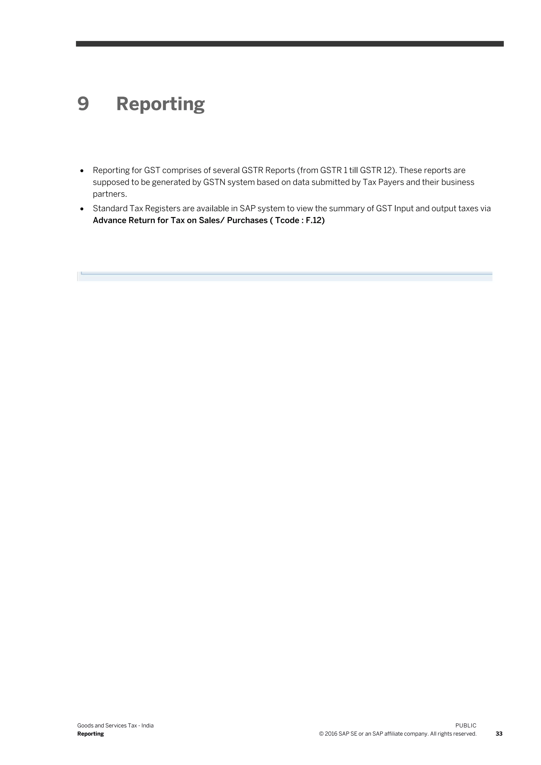 Goods and Services Tax - India
Reporting
PUBLIC
© 2016 SAP SE or an SAP affiliate company. All rights reserved. 33
9 Reporting
 Reporting for GST comprises of several GSTR Reports (from GSTR 1 till GSTR 12). These reports are
supposed to be generated by GSTN system based on data submitted by Tax Payers and their business
partners.
 Standard Tax Registers are available in SAP system to view the summary of GST Input and output taxes via
Advance Return for Tax on Sales/ Purchases ( Tcode : F.12)
 