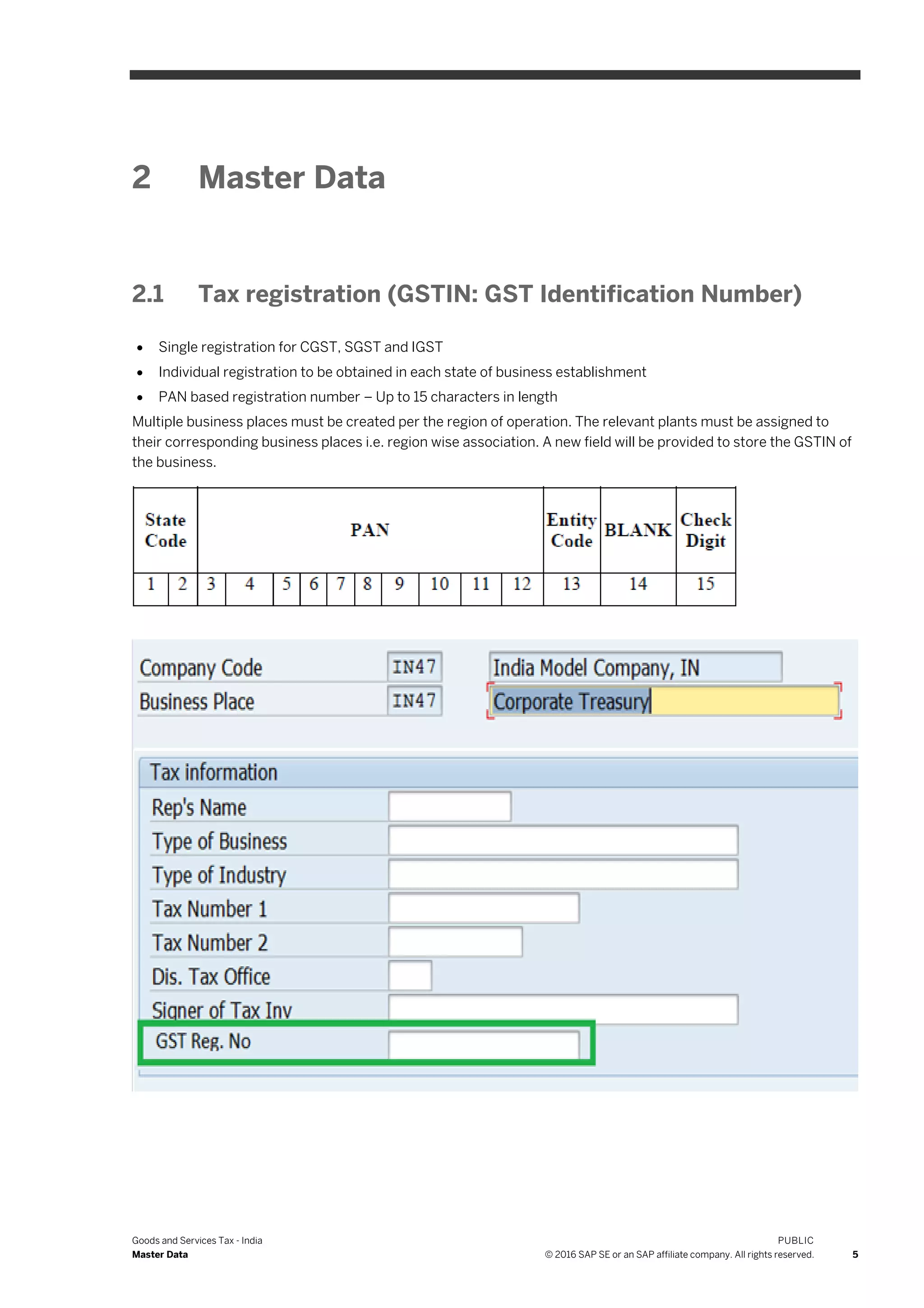 Goods and Services Tax - India
Master Data
PUBLIC
© 2016 SAP SE or an SAP affiliate company. All rights reserved. 5
2 Master Data
2.1 Tax registration (GSTIN: GST Identification Number)
 Single registration for CGST, SGST and IGST
 Individual registration to be obtained in each state of business establishment
 PAN based registration number – Up to 15 characters in length
Multiple business places must be created per the region of operation. The relevant plants must be assigned to
their corresponding business places i.e. region wise association. A new field will be provided to store the GSTIN of
the business.
 