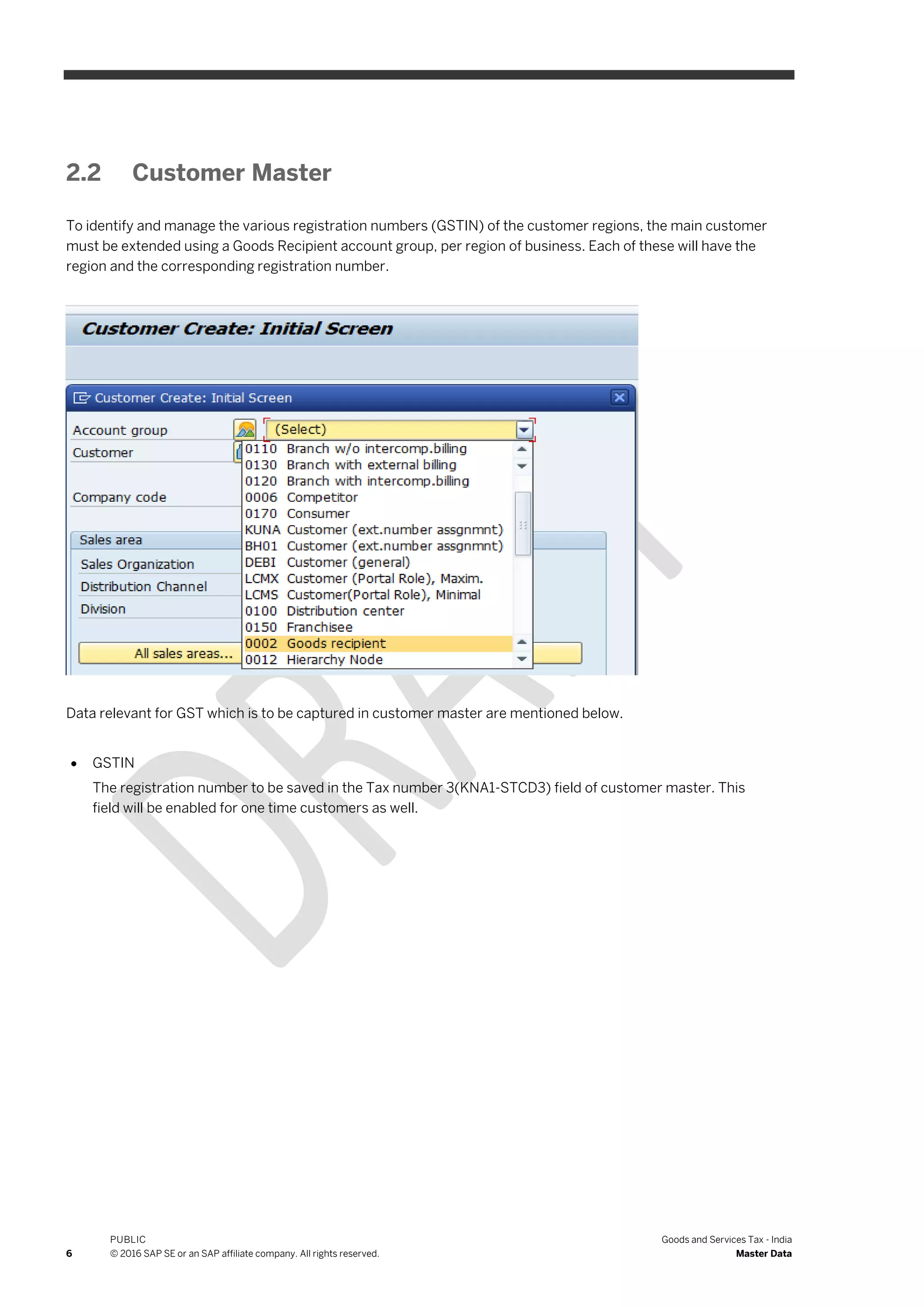 6
PUBLIC
© 2016 SAP SE or an SAP affiliate company. All rights reserved.
Goods and Services Tax - India
Master Data
2.2 Customer Master
To identify and manage the various registration numbers (GSTIN) of the customer regions, the main customer
must be extended using a Goods Recipient account group, per region of business. Each of these will have the
region and the corresponding registration number.
Data relevant for GST which is to be captured in customer master are mentioned below.
 GSTIN
The registration number to be saved in the Tax number 3(KNA1-STCD3) field of customer master. This
field will be enabled for one time customers as well.
 