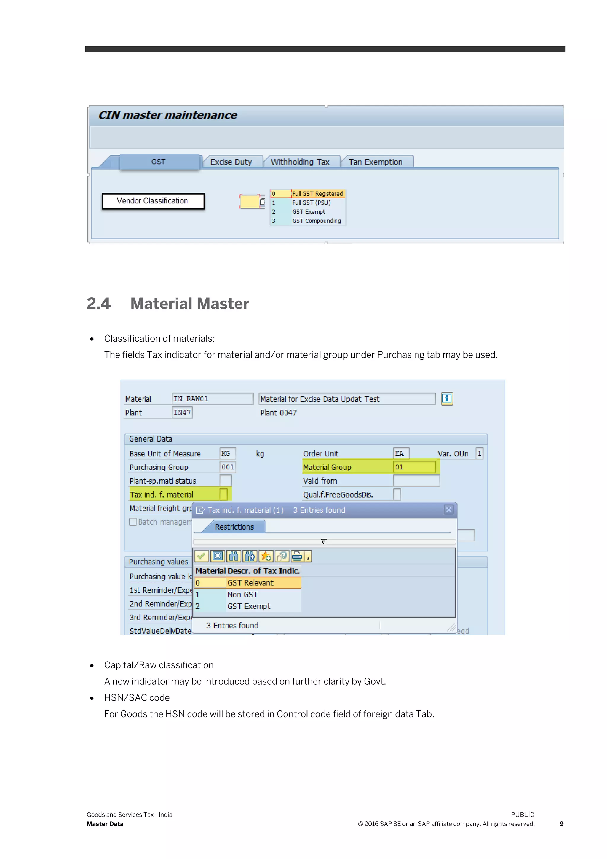 Goods and Services Tax - India
Master Data
PUBLIC
© 2016 SAP SE or an SAP affiliate company. All rights reserved. 9
2.4 Material Master
 Classification of materials:
The fields Tax indicator for material and/or material group under Purchasing tab may be used.
 Capital/Raw classification
A new indicator may be introduced based on further clarity by Govt.
 HSN/SAC code
For Goods the HSN code will be stored in Control code field of foreign data Tab.
 