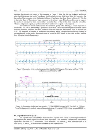  ISSN: 2088-8708
Int J Elec & Comp Eng, Vol. 13, No. 6, December 2023: 6312-6323
6318
increased. Furthermore, the results of the separation in Figure 12 show that the fetal peaks are well sorted
using the GRA method: the mother’s peaks are significantly lower than those of the fetus. We can notice that
the results of the separation of the fetal peaks in Figure 12 are better than those shown in Figure 11. This fact
is due to the shape of the reference input compared to the primary input. Therefore, and in order to improve
the results of our adaptive filter, we must have a similar shape of the mother ECG peaks for both of the
reference and primary signals, a synchronization between these two signals is also required.
To validate the results and evaluate the separation quality after filtering, a visual inspection is
insufficient. This can be enhanced by a quantitative evaluation. For the initial testing and assessment for the
proposed algorithm, simulated data were used to evaluate the extraction performance, from an original fetal
ECG. This approach is common in Biomedical engineering, where a non-invasive technique is based on
placing electrode on the mother abdomen in order to record the ECG signal. In this work, we have used the
three following statistical parameters:
Figure 9. Separation of the synthetic signal, (a) artificial aMECG signal, (b) original artificial FECG,
and (c) separated FECG by GRA
Figure 10. Separation of adult and non-invasive FECG (NI-FECG) signals Sub01_Snr00db_I4_C0 from
PhysioNet database (a) synthetic maternal abdominal signal, (b) original FECG, (c) the separated FECG by
GRA
4.1. Signal to noise ratio (SNR)
The signal to noise ratio (SNR) is the acronym for signal to noise ratio is a common parameter used
for comparing the desired signal level to the noise signal level. This parameter could be used for synthetic
signals since the actual FECG is inexistent. This is defined in (14), where 𝑥𝑜𝑟𝑔 is the reference signal of an
ideal fetal ECG, and 𝑥𝑟𝑒𝑐 is the recovered fetal ECG by the adaptive filter:
 