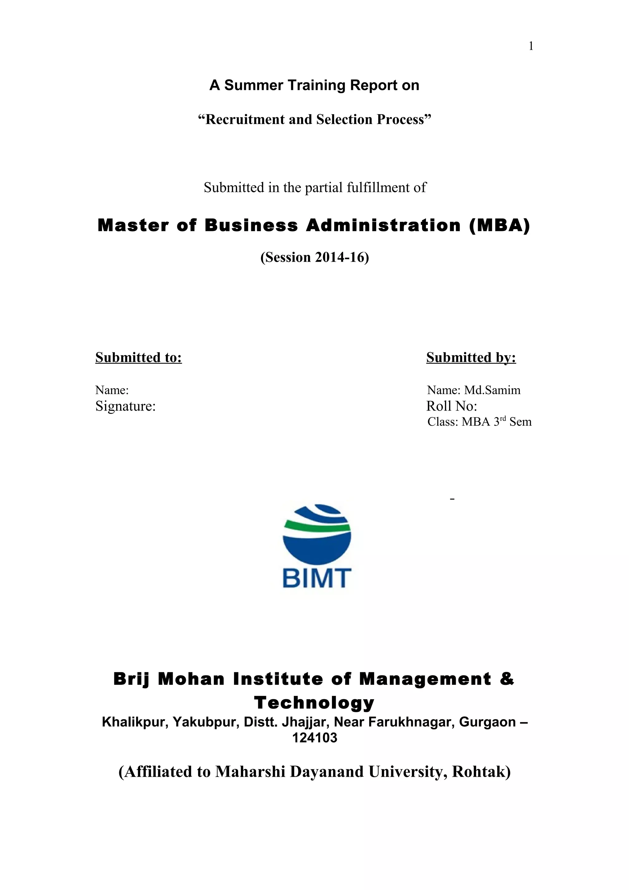 1
A Summer Training Report on
“Recruitment and Selection Process”
Submitted in the partial fulfillment of
Master of Business Administration (MBA)
(Session 2014-16)
Submitted to: Submitted by:
Name: Name: Md.Samim
Signature: Roll No:
Class: MBA 3rd
Sem
Brij Mohan Institute of Management &
Technology
Khalikpur, Yakubpur, Distt. Jhajjar, Near Farukhnagar, Gurgaon –
124103
(Affiliated to Maharshi Dayanand University, Rohtak)
 