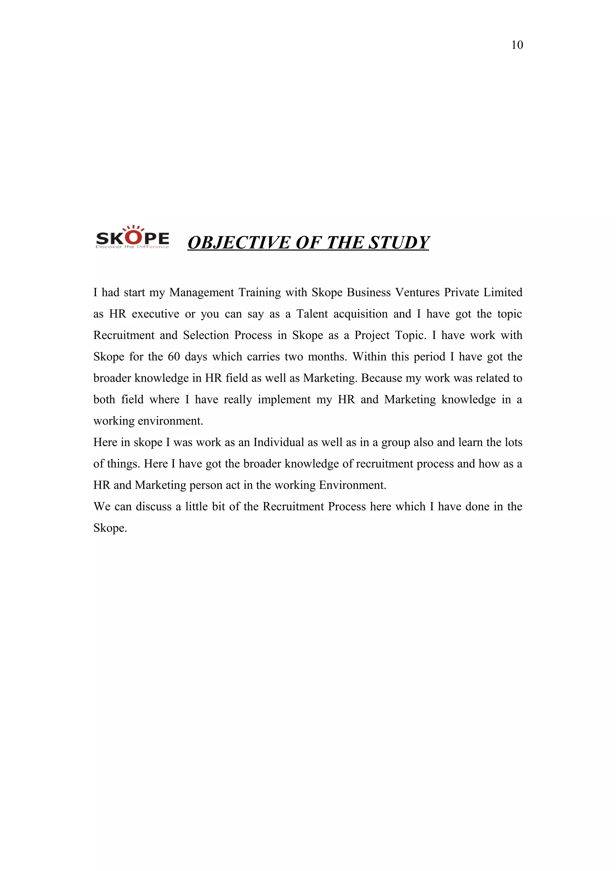 10
OBJECTIVE OF THE STUDY
I had start my Management Training with Skope Business Ventures Private Limited
as HR executive or you can say as a Talent acquisition and I have got the topic
Recruitment and Selection Process in Skope as a Project Topic. I have work with
Skope for the 60 days which carries two months. Within this period I have got the
broader knowledge in HR field as well as Marketing. Because my work was related to
both field where I have really implement my HR and Marketing knowledge in a
working environment.
Here in skope I was work as an Individual as well as in a group also and learn the lots
of things. Here I have got the broader knowledge of recruitment process and how as a
HR and Marketing person act in the working Environment.
We can discuss a little bit of the Recruitment Process here which I have done in the
Skope.
 