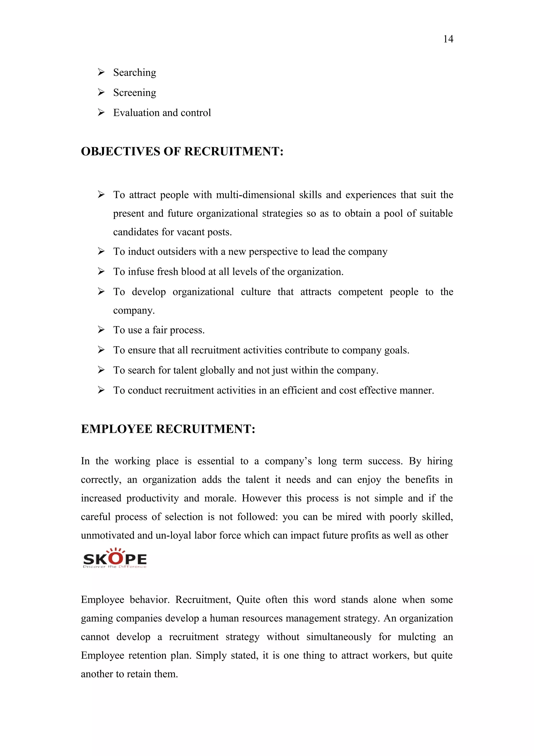 14
 Searching
 Screening
 Evaluation and control
OBJECTIVES OF RECRUITMENT:
 To attract people with multi-dimensional skills and experiences that suit the
present and future organizational strategies so as to obtain a pool of suitable
candidates for vacant posts.
 To induct outsiders with a new perspective to lead the company
 To infuse fresh blood at all levels of the organization.
 To develop organizational culture that attracts competent people to the
company.
 To use a fair process.
 To ensure that all recruitment activities contribute to company goals.
 To search for talent globally and not just within the company.
 To conduct recruitment activities in an efficient and cost effective manner.
EMPLOYEE RECRUITMENT:
In the working place is essential to a company’s long term success. By hiring
correctly, an organization adds the talent it needs and can enjoy the benefits in
increased productivity and morale. However this process is not simple and if the
careful process of selection is not followed: you can be mired with poorly skilled,
unmotivated and un-loyal labor force which can impact future profits as well as other
Employee behavior. Recruitment, Quite often this word stands alone when some
gaming companies develop a human resources management strategy. An organization
cannot develop a recruitment strategy without simultaneously for mulcting an
Employee retention plan. Simply stated, it is one thing to attract workers, but quite
another to retain them.
 