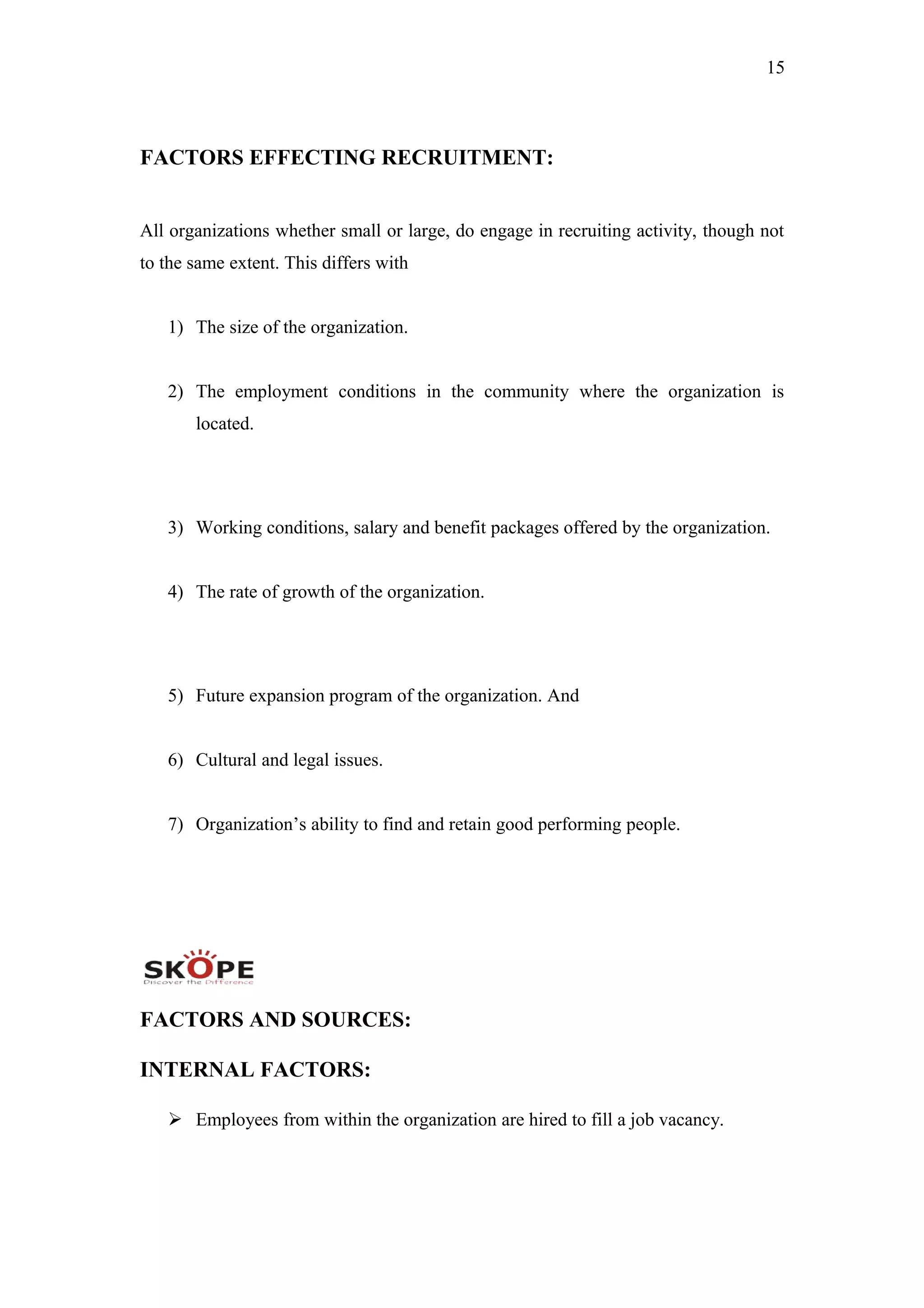 15
FACTORS EFFECTING RECRUITMENT:
All organizations whether small or large, do engage in recruiting activity, though not
to the same extent. This differs with
1) The size of the organization.
2) The employment conditions in the community where the organization is
located.
3) Working conditions, salary and benefit packages offered by the organization.
4) The rate of growth of the organization.
5) Future expansion program of the organization. And
6) Cultural and legal issues.
7) Organization’s ability to find and retain good performing people.
FACTORS AND SOURCES:
INTERNAL FACTORS:
 Employees from within the organization are hired to fill a job vacancy.
 
