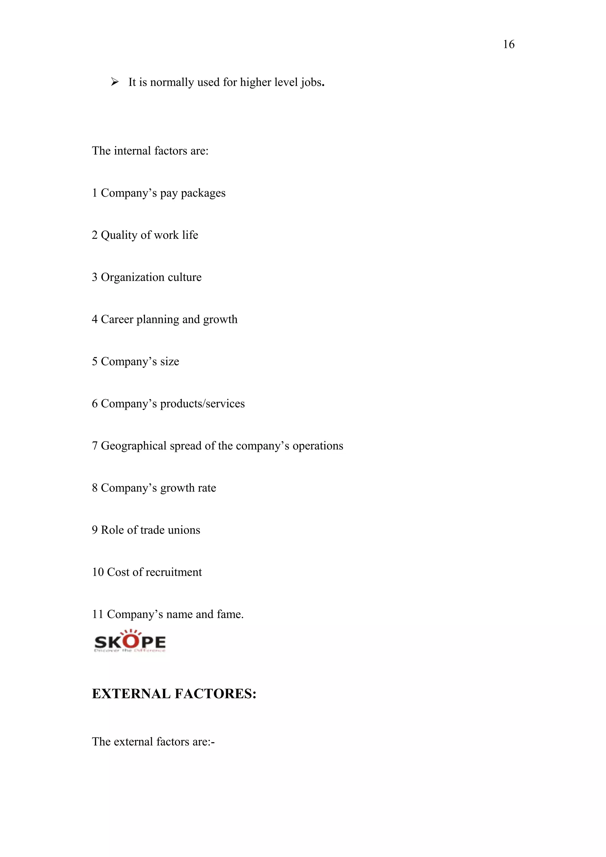 16
 It is normally used for higher level jobs.
The internal factors are:
1 Company’s pay packages
2 Quality of work life
3 Organization culture
4 Career planning and growth
5 Company’s size
6 Company’s products/services
7 Geographical spread of the company’s operations
8 Company’s growth rate
9 Role of trade unions
10 Cost of recruitment
11 Company’s name and fame.
EXTERNAL FACTORES:
The external factors are:-
 
