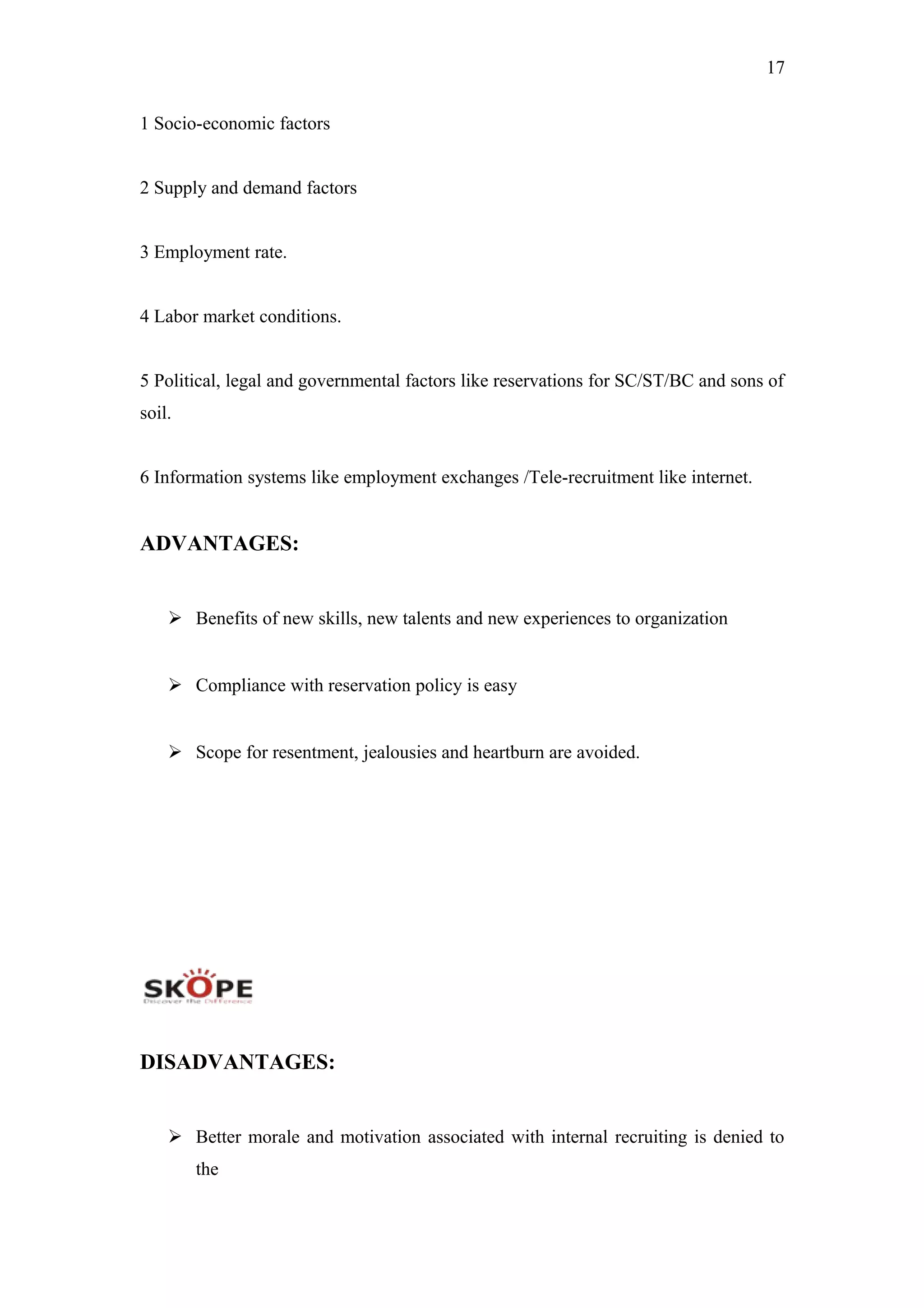 17
1 Socio-economic factors
2 Supply and demand factors
3 Employment rate.
4 Labor market conditions.
5 Political, legal and governmental factors like reservations for SC/ST/BC and sons of
soil.
6 Information systems like employment exchanges /Tele-recruitment like internet.
ADVANTAGES:
 Benefits of new skills, new talents and new experiences to organization
 Compliance with reservation policy is easy
 Scope for resentment, jealousies and heartburn are avoided.
DISADVANTAGES:
 Better morale and motivation associated with internal recruiting is denied to
the
 