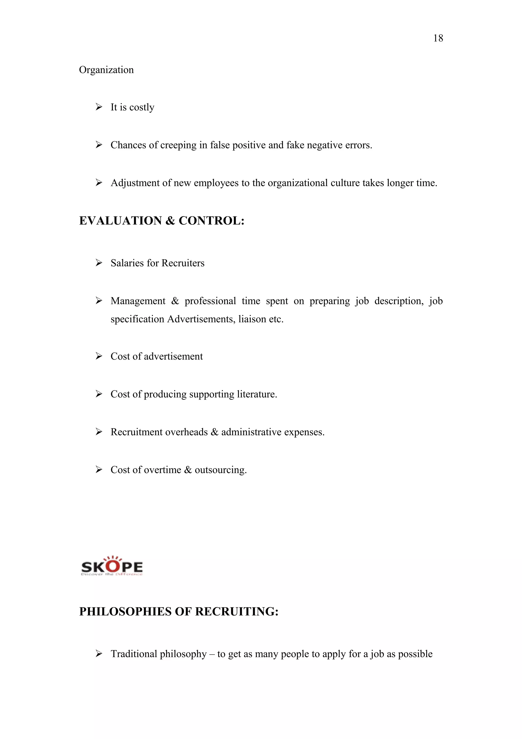 18
Organization
 It is costly
 Chances of creeping in false positive and fake negative errors.
 Adjustment of new employees to the organizational culture takes longer time.
EVALUATION & CONTROL:
 Salaries for Recruiters
 Management & professional time spent on preparing job description, job
specification Advertisements, liaison etc.
 Cost of advertisement
 Cost of producing supporting literature.
 Recruitment overheads & administrative expenses.
 Cost of overtime & outsourcing.
PHILOSOPHIES OF RECRUITING:
 Traditional philosophy – to get as many people to apply for a job as possible
 