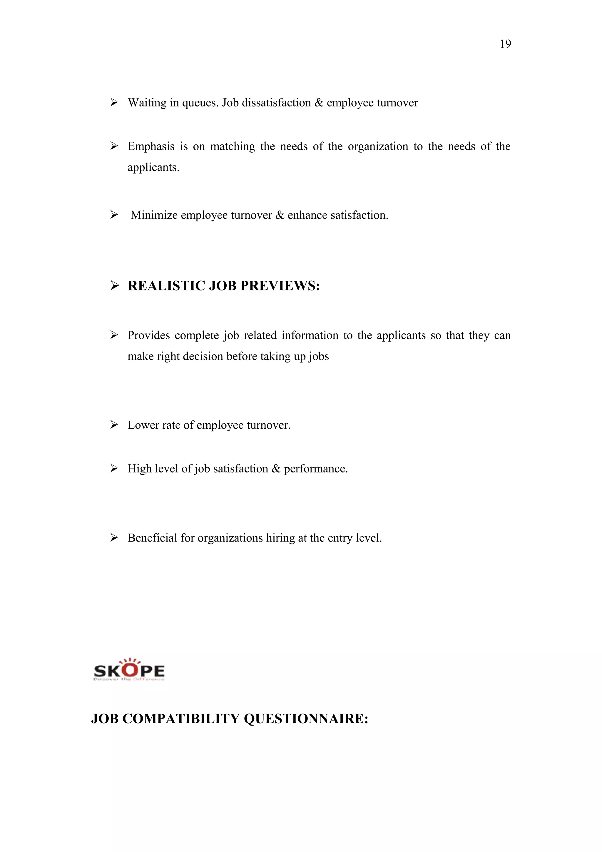 19
 Waiting in queues. Job dissatisfaction & employee turnover
 Emphasis is on matching the needs of the organization to the needs of the
applicants.
 Minimize employee turnover & enhance satisfaction.
 REALISTIC JOB PREVIEWS:
 Provides complete job related information to the applicants so that they can
make right decision before taking up jobs
 Lower rate of employee turnover.
 High level of job satisfaction & performance.
 Beneficial for organizations hiring at the entry level.
JOB COMPATIBILITY QUESTIONNAIRE:
 