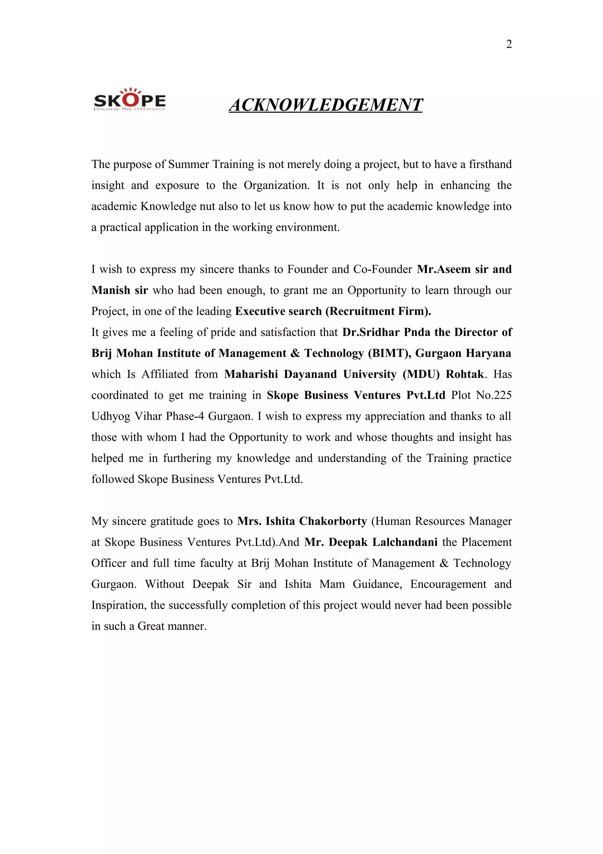2
ACKNOWLEDGEMENT
The purpose of Summer Training is not merely doing a project, but to have a firsthand
insight and exposure to the Organization. It is not only help in enhancing the
academic Knowledge nut also to let us know how to put the academic knowledge into
a practical application in the working environment.
I wish to express my sincere thanks to Founder and Co-Founder Mr.Aseem sir and
Manish sir who had been enough, to grant me an Opportunity to learn through our
Project, in one of the leading Executive search (Recruitment Firm).
It gives me a feeling of pride and satisfaction that Dr.Sridhar Pnda the Director of
Brij Mohan Institute of Management & Technology (BIMT), Gurgaon Haryana
which Is Affiliated from Maharishi Dayanand University (MDU) Rohtak. Has
coordinated to get me training in Skope Business Ventures Pvt.Ltd Plot No.225
Udhyog Vihar Phase-4 Gurgaon. I wish to express my appreciation and thanks to all
those with whom I had the Opportunity to work and whose thoughts and insight has
helped me in furthering my knowledge and understanding of the Training practice
followed Skope Business Ventures Pvt.Ltd.
My sincere gratitude goes to Mrs. Ishita Chakorborty (Human Resources Manager
at Skope Business Ventures Pvt.Ltd).And Mr. Deepak Lalchandani the Placement
Officer and full time faculty at Brij Mohan Institute of Management & Technology
Gurgaon. Without Deepak Sir and Ishita Mam Guidance, Encouragement and
Inspiration, the successfully completion of this project would never had been possible
in such a Great manner.
 