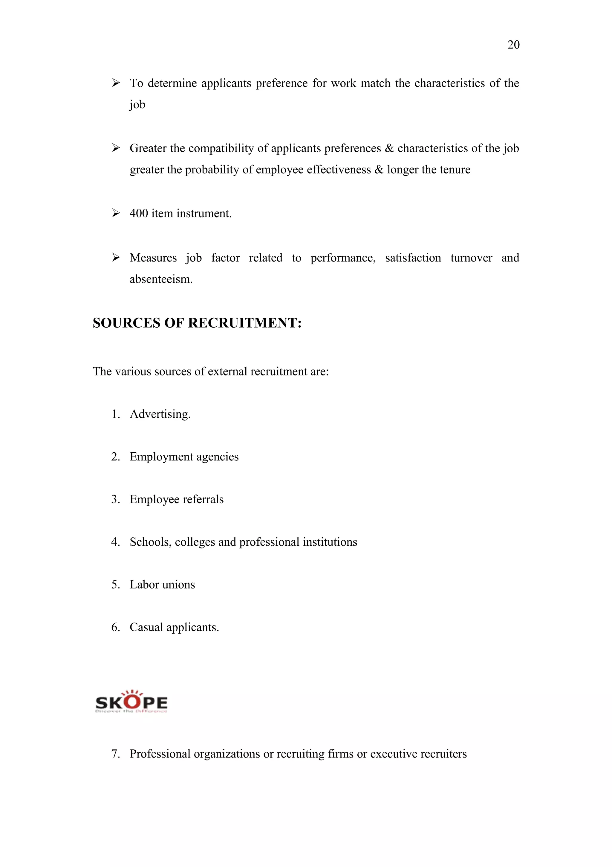 20
 To determine applicants preference for work match the characteristics of the
job
 Greater the compatibility of applicants preferences & characteristics of the job
greater the probability of employee effectiveness & longer the tenure
 400 item instrument.
 Measures job factor related to performance, satisfaction turnover and
absenteeism.
SOURCES OF RECRUITMENT:
The various sources of external recruitment are:
1. Advertising.
2. Employment agencies
3. Employee referrals
4. Schools, colleges and professional institutions
5. Labor unions
6. Casual applicants.
7. Professional organizations or recruiting firms or executive recruiters
 