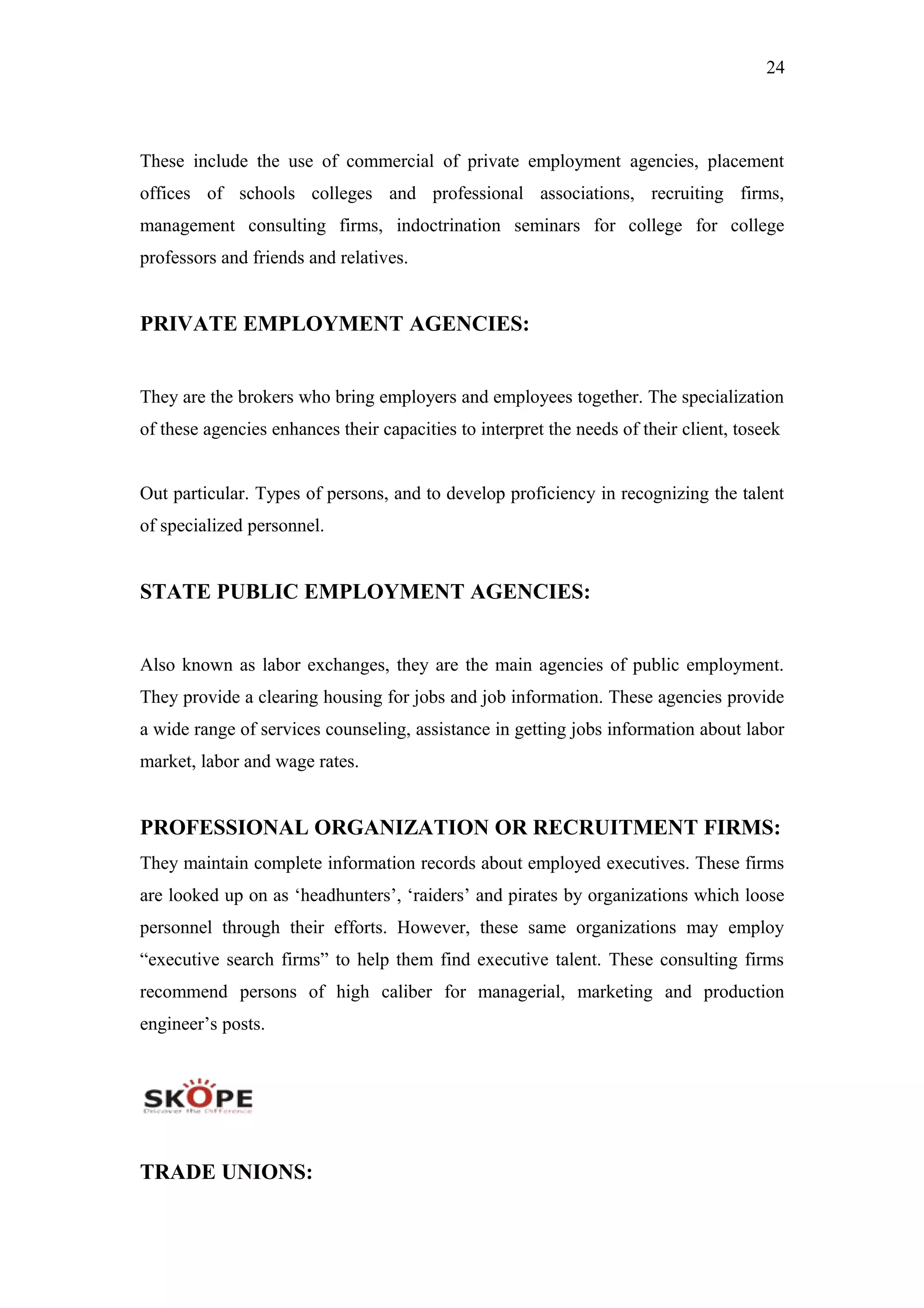 24
These include the use of commercial of private employment agencies, placement
offices of schools colleges and professional associations, recruiting firms,
management consulting firms, indoctrination seminars for college for college
professors and friends and relatives.
PRIVATE EMPLOYMENT AGENCIES:
They are the brokers who bring employers and employees together. The specialization
of these agencies enhances their capacities to interpret the needs of their client, toseek
Out particular. Types of persons, and to develop proficiency in recognizing the talent
of specialized personnel.
STATE PUBLIC EMPLOYMENT AGENCIES:
Also known as labor exchanges, they are the main agencies of public employment.
They provide a clearing housing for jobs and job information. These agencies provide
a wide range of services counseling, assistance in getting jobs information about labor
market, labor and wage rates.
PROFESSIONAL ORGANIZATION OR RECRUITMENT FIRMS:
They maintain complete information records about employed executives. These firms
are looked up on as ‘headhunters’, ‘raiders’ and pirates by organizations which loose
personnel through their efforts. However, these same organizations may employ
“executive search firms” to help them find executive talent. These consulting firms
recommend persons of high caliber for managerial, marketing and production
engineer’s posts.
TRADE UNIONS:
 
