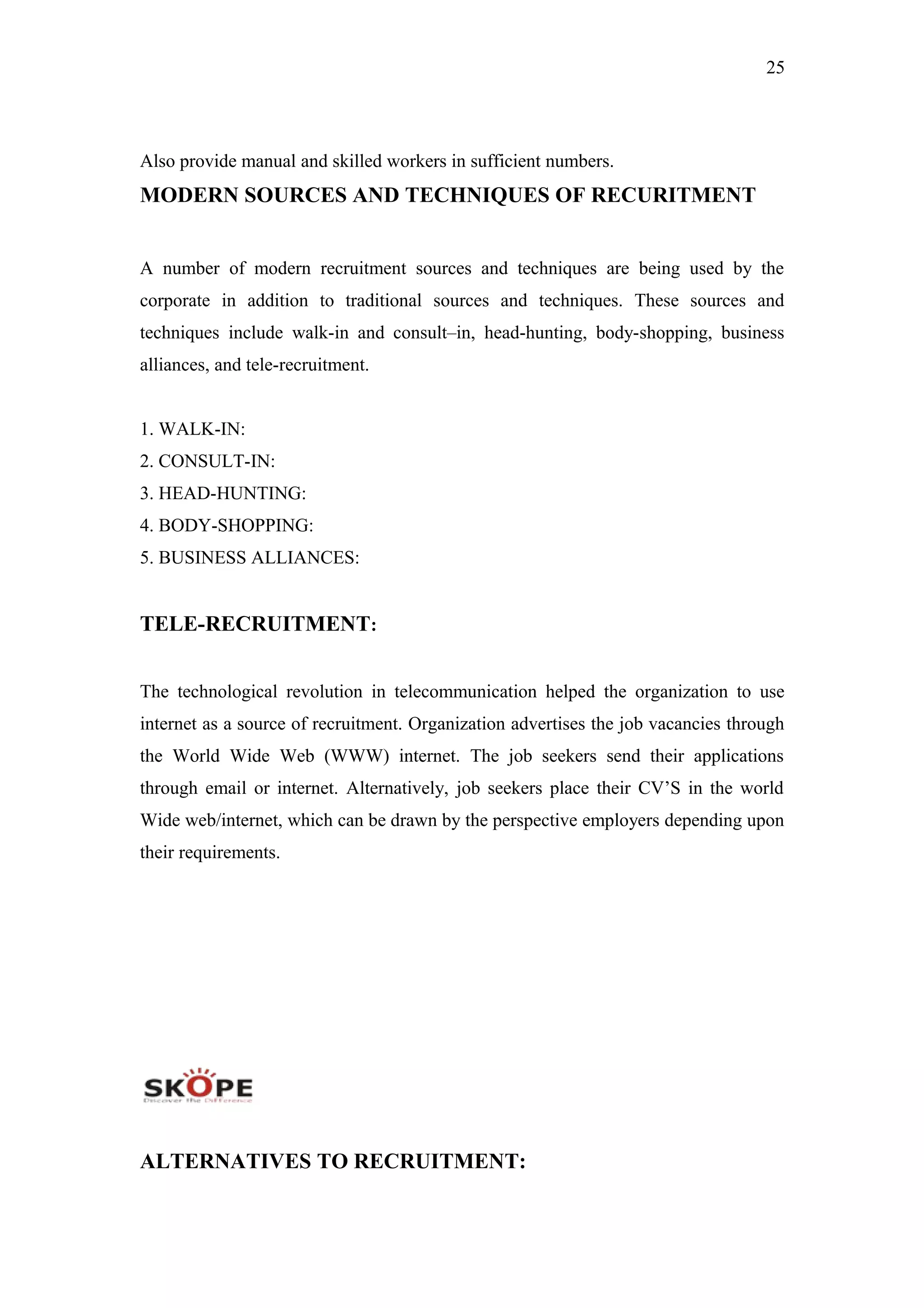 25
Also provide manual and skilled workers in sufficient numbers.
MODERN SOURCES AND TECHNIQUES OF RECURITMENT
A number of modern recruitment sources and techniques are being used by the
corporate in addition to traditional sources and techniques. These sources and
techniques include walk-in and consult–in, head-hunting, body-shopping, business
alliances, and tele-recruitment.
1. WALK-IN:
2. CONSULT-IN:
3. HEAD-HUNTING:
4. BODY-SHOPPING:
5. BUSINESS ALLIANCES:
TELE-RECRUITMENT:
The technological revolution in telecommunication helped the organization to use
internet as a source of recruitment. Organization advertises the job vacancies through
the World Wide Web (WWW) internet. The job seekers send their applications
through email or internet. Alternatively, job seekers place their CV’S in the world
Wide web/internet, which can be drawn by the perspective employers depending upon
their requirements.
ALTERNATIVES TO RECRUITMENT:
 
