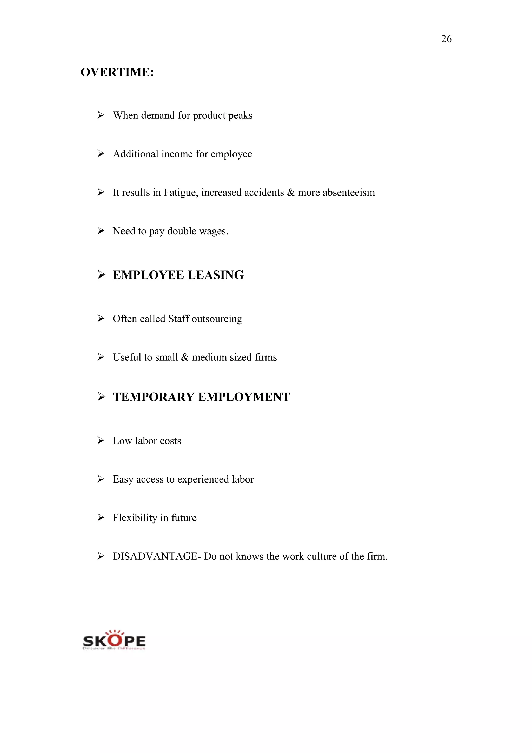 26
OVERTIME:
 When demand for product peaks
 Additional income for employee
 It results in Fatigue, increased accidents & more absenteeism
 Need to pay double wages.
 EMPLOYEE LEASING
 Often called Staff outsourcing
 Useful to small & medium sized firms
 TEMPORARY EMPLOYMENT
 Low labor costs
 Easy access to experienced labor
 Flexibility in future
 DISADVANTAGE- Do not knows the work culture of the firm.
 