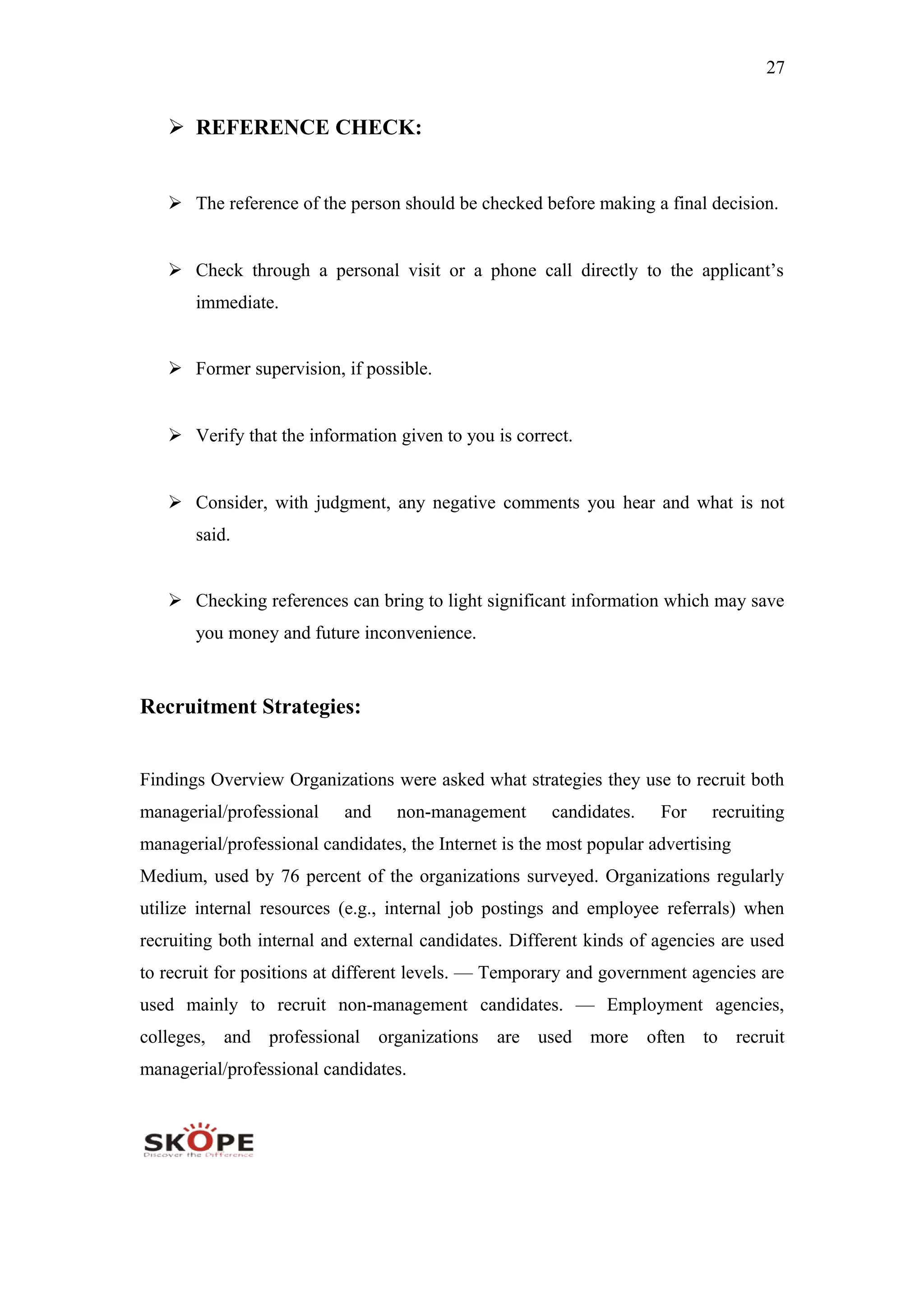 27
 REFERENCE CHECK:
 The reference of the person should be checked before making a final decision.
 Check through a personal visit or a phone call directly to the applicant’s
immediate.
 Former supervision, if possible.
 Verify that the information given to you is correct.
 Consider, with judgment, any negative comments you hear and what is not
said.
 Checking references can bring to light significant information which may save
you money and future inconvenience.
Recruitment Strategies:
Findings Overview Organizations were asked what strategies they use to recruit both
managerial/professional and non-management candidates. For recruiting
managerial/professional candidates, the Internet is the most popular advertising
Medium, used by 76 percent of the organizations surveyed. Organizations regularly
utilize internal resources (e.g., internal job postings and employee referrals) when
recruiting both internal and external candidates. Different kinds of agencies are used
to recruit for positions at different levels. — Temporary and government agencies are
used mainly to recruit non-management candidates. — Employment agencies,
colleges, and professional organizations are used more often to recruit
managerial/professional candidates.
 