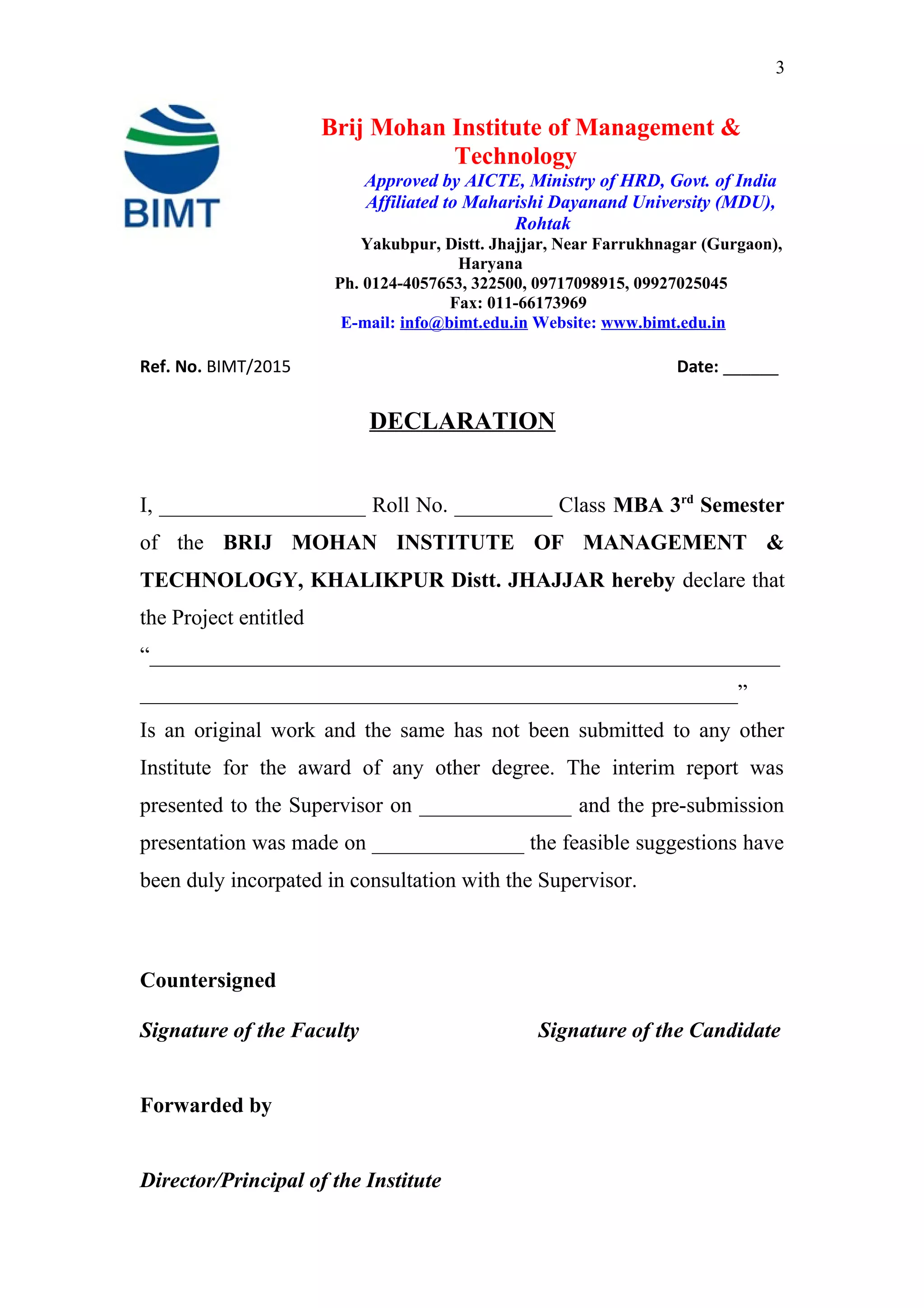 3
Brij Mohan Institute of Management &
Technology
Approved by AICTE, Ministry of HRD, Govt. of India
Affiliated to Maharishi Dayanand University (MDU),
Rohtak
Yakubpur, Distt. Jhajjar, Near Farrukhnagar (Gurgaon),
Haryana
Ph. 0124-4057653, 322500, 09717098915, 09927025045
Fax: 011-66173969
E-mail: info@bimt.edu.in Website: www.bimt.edu.in
Ref. No. BIMT/2015 Date: ______
DECLARATION
I, ___________________ Roll No. _________ Class MBA 3rd
Semester
of the BRIJ MOHAN INSTITUTE OF MANAGEMENT &
TECHNOLOGY, KHALIKPUR Distt. JHAJJAR hereby declare that
the Project entitled
“__________________________________________________________
_______________________________________________________”
Is an original work and the same has not been submitted to any other
Institute for the award of any other degree. The interim report was
presented to the Supervisor on ______________ and the pre-submission
presentation was made on ______________ the feasible suggestions have
been duly incorpated in consultation with the Supervisor.
Countersigned
Signature of the Faculty Signature of the Candidate
Forwarded by
Director/Principal of the Institute
 