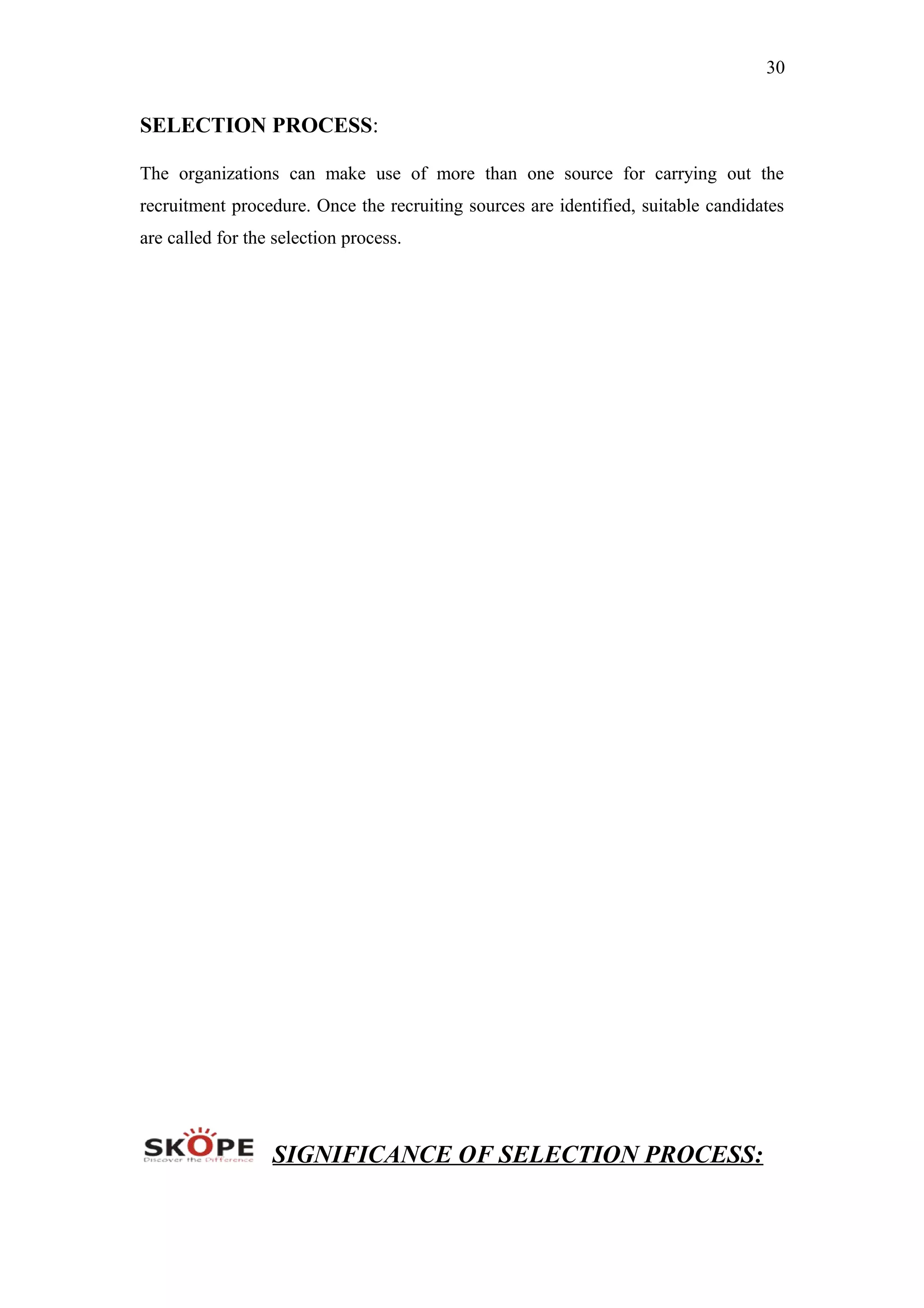 30
SELECTION PROCESS:
The organizations can make use of more than one source for carrying out the
recruitment procedure. Once the recruiting sources are identified, suitable candidates
are called for the selection process.
SIGNIFICANCE OF SELECTION PROCESS:
 