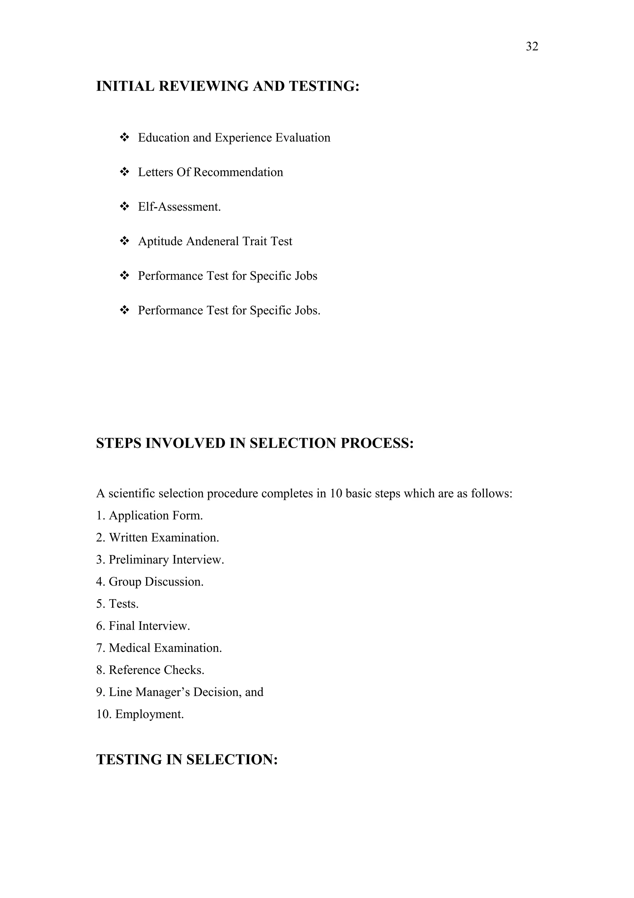 32
INITIAL REVIEWING AND TESTING:
 Education and Experience Evaluation
 Letters Of Recommendation
 Elf-Assessment.
 Aptitude Andeneral Trait Test
 Performance Test for Specific Jobs
 Performance Test for Specific Jobs.
STEPS INVOLVED IN SELECTION PROCESS:
A scientific selection procedure completes in 10 basic steps which are as follows:
1. Application Form.
2. Written Examination.
3. Preliminary Interview.
4. Group Discussion.
5. Tests.
6. Final Interview.
7. Medical Examination.
8. Reference Checks.
9. Line Manager’s Decision, and
10. Employment.
TESTING IN SELECTION:
 