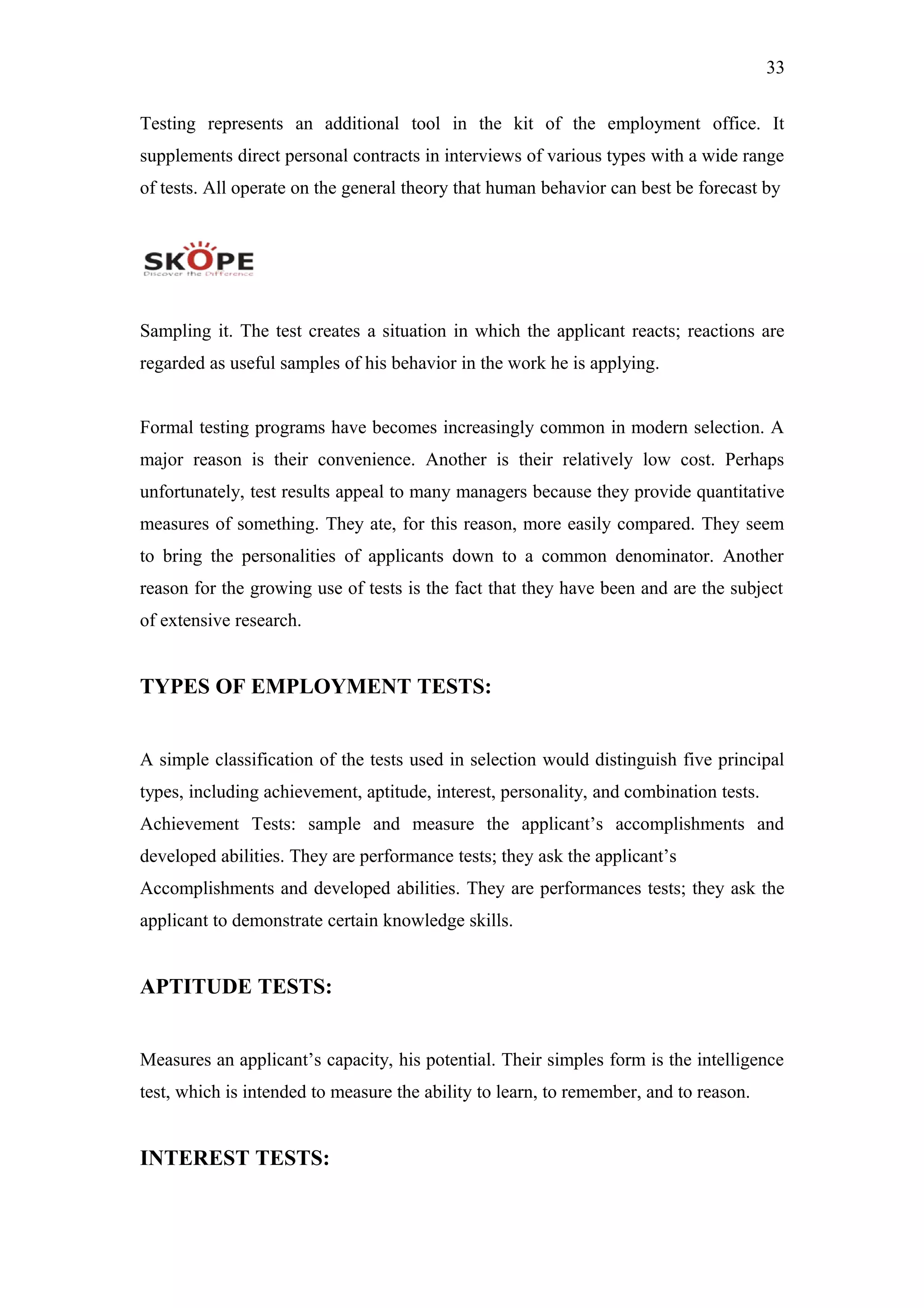 33
Testing represents an additional tool in the kit of the employment office. It
supplements direct personal contracts in interviews of various types with a wide range
of tests. All operate on the general theory that human behavior can best be forecast by
Sampling it. The test creates a situation in which the applicant reacts; reactions are
regarded as useful samples of his behavior in the work he is applying.
Formal testing programs have becomes increasingly common in modern selection. A
major reason is their convenience. Another is their relatively low cost. Perhaps
unfortunately, test results appeal to many managers because they provide quantitative
measures of something. They ate, for this reason, more easily compared. They seem
to bring the personalities of applicants down to a common denominator. Another
reason for the growing use of tests is the fact that they have been and are the subject
of extensive research.
TYPES OF EMPLOYMENT TESTS:
A simple classification of the tests used in selection would distinguish five principal
types, including achievement, aptitude, interest, personality, and combination tests.
Achievement Tests: sample and measure the applicant’s accomplishments and
developed abilities. They are performance tests; they ask the applicant’s
Accomplishments and developed abilities. They are performances tests; they ask the
applicant to demonstrate certain knowledge skills.
APTITUDE TESTS:
Measures an applicant’s capacity, his potential. Their simples form is the intelligence
test, which is intended to measure the ability to learn, to remember, and to reason.
INTEREST TESTS:
 