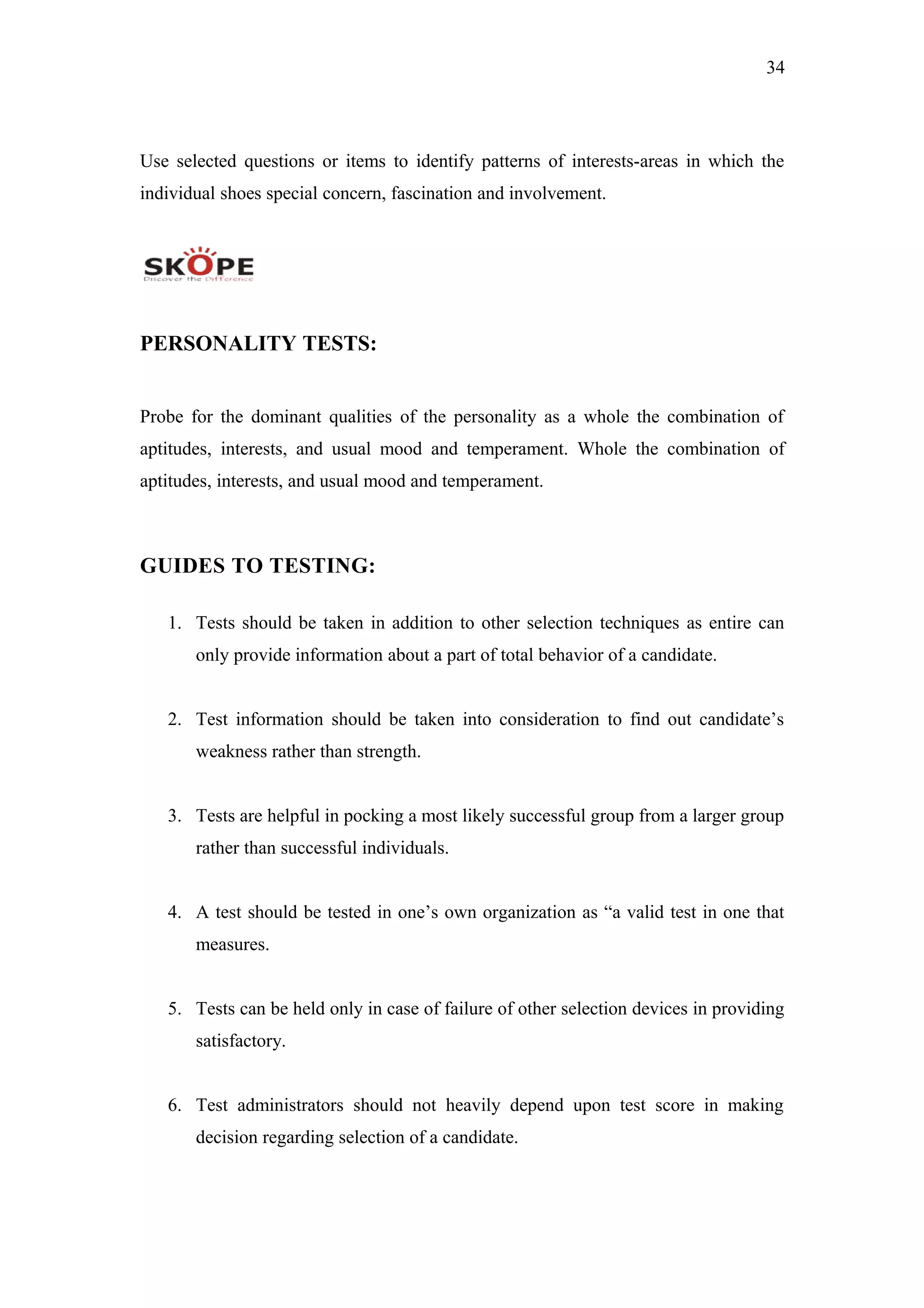 34
Use selected questions or items to identify patterns of interests-areas in which the
individual shoes special concern, fascination and involvement.
PERSONALITY TESTS:
Probe for the dominant qualities of the personality as a whole the combination of
aptitudes, interests, and usual mood and temperament. Whole the combination of
aptitudes, interests, and usual mood and temperament.
GUIDES TO TESTING:
1. Tests should be taken in addition to other selection techniques as entire can
only provide information about a part of total behavior of a candidate.
2. Test information should be taken into consideration to find out candidate’s
weakness rather than strength.
3. Tests are helpful in pocking a most likely successful group from a larger group
rather than successful individuals.
4. A test should be tested in one’s own organization as “a valid test in one that
measures.
5. Tests can be held only in case of failure of other selection devices in providing
satisfactory.
6. Test administrators should not heavily depend upon test score in making
decision regarding selection of a candidate.
 